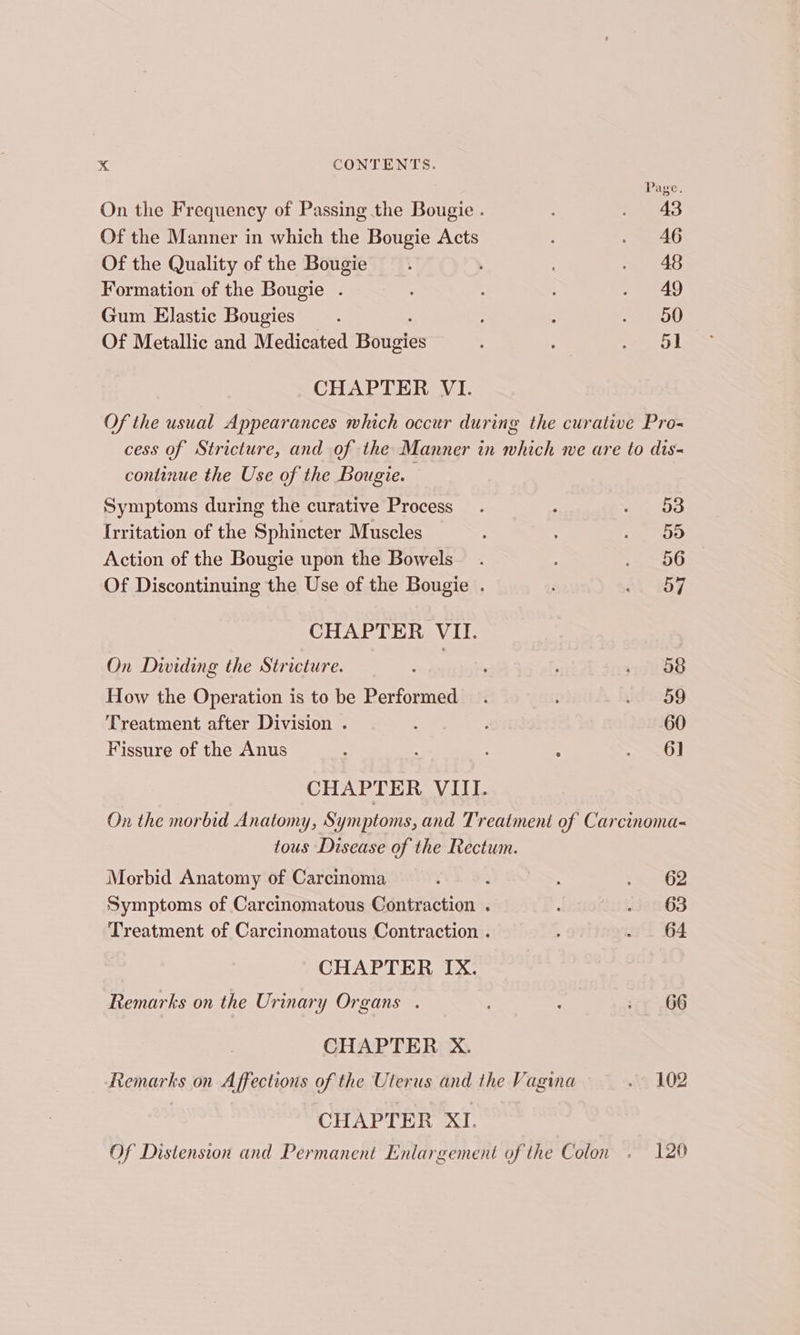 Page. On the Frequency of Passing the Bougie . . 43 Of the Manner in which the Bougie Acts : . 46 Of the Quality of the Bougie _.. ‘ . 48 Formation of the Bougie . . 49 Gum Elastic Bougies : ; + Ow Of Metallic and Medicated Bougies : : ao. at CHAPTER VI. Of the usual Appearances which occur during the curative Pro- cess of Stricture, and of the Manner in which we are to dis- continue the Use of the Bougie. Symptoms during the curative Process . : Sees Irritation of the Sphincter Muscles , sag Action of the Bougie upon the Bowels . OO Of Discontinuing the Use of the Bougie . AL 87. CHAPTER VII. On Dividing the Stricture. : - 08 How the Operation is to be Performed . idIOHg Treatment after Division . : g 60 Fissure of the Anus 4 : ; ies CHAPTER VIII. On the morbid Anatomy, Symptoms, and Treatment of Carcinoma- tous Disease of the Rectum. Morbid Anatomy of Carcinoma : WQS, -&amp; 02 Symptoms of Carcinomatous Contraction . : - 63 Treatment of Carcinomatous Contraction . - . 64 CHAPTER IX. Remarks on the Urinary Organs . : cy 66 CHAPTER X. Remarks on Affections of the Uterus and the Vagina 3 102 CHAPTER XI. Of Distension and Permanent Enlargement of the Colon . 120