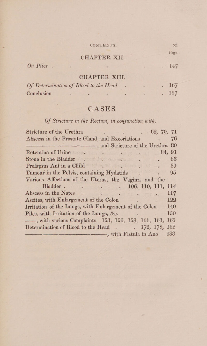 CHAPTER XII. On Piles . : ; : . 147 CHAPTER XIII. Of Determination of Blood to the Head. : »- 167 Conclusion ; ten 8 9 CASES Of Stricture in the Rectum, in conjunction nith, Stricture of the Urethra ; ; 5 66, 70; 7E Abscess in the Prostate Gland, and Excoriations 5 76 —— , and Stricture of the Urethra 80 Retention of Urine ; ; ; : 34, 91 Stone inthe Bladder. iieesta veg : ~ 2 O86 Prolapsus Ani in a Child : : ‘ 89 Tumour in the Pelvis, containing Hyidtids ‘ 95 Various Affections of the Uterus, the Vagina, and the Bladder . : : : hn 110, ny 114 Abscess in the Nates_. 17 Ascites, with Enlargement of he Cofox : 122 Irritation of the Lungs, with Enlargement of the ehivi 140 Piles, with Irritation of the Lungs, &c. ; 150 , with various Complaints 153, 156, 158, 161, 163, 165 Determination of Blood to the Head . . 172, 178, 162 , with Fistulain Ano 16¢é ARGS SS
