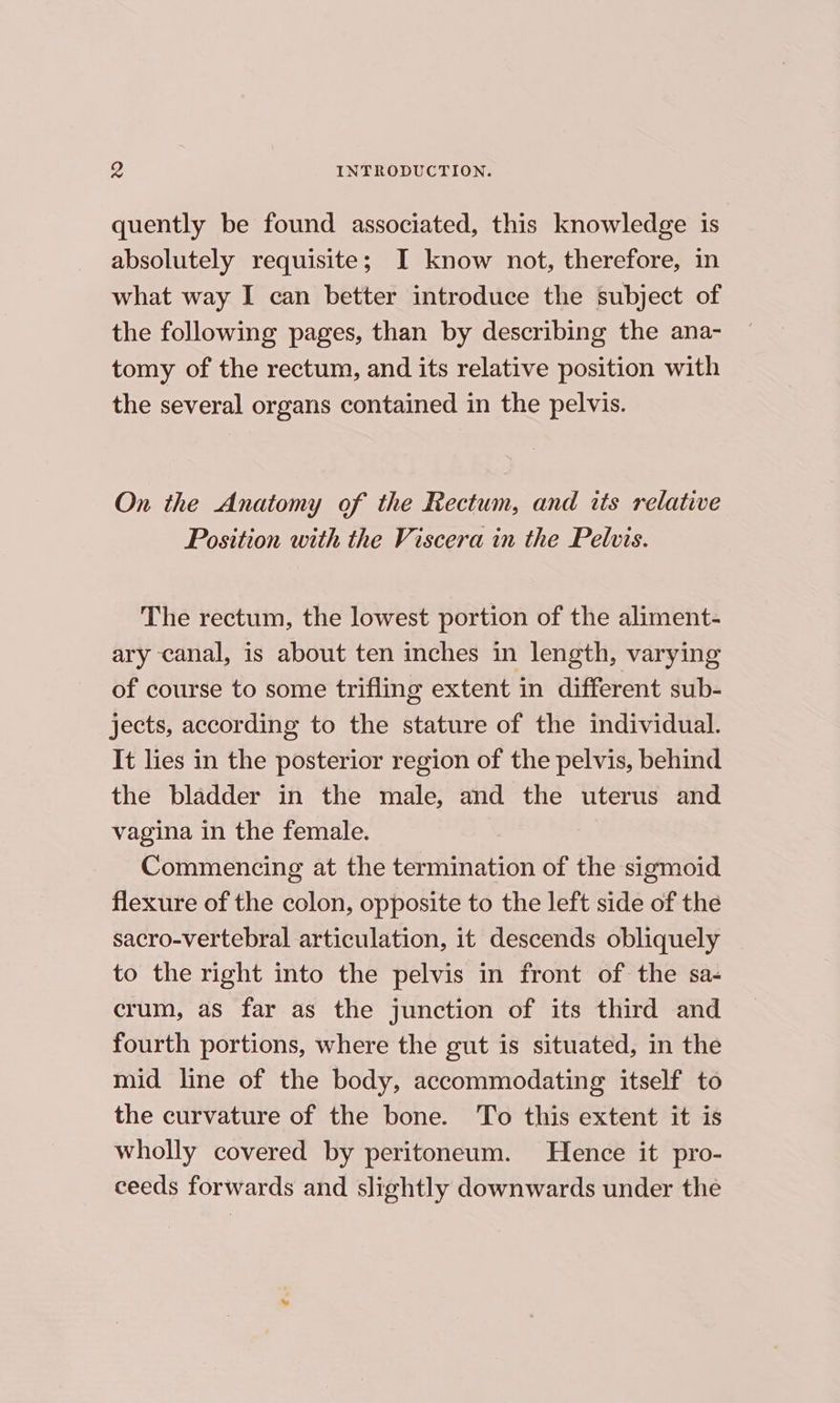 quently be found associated, this knowledge is absolutely requisite; I know not, therefore, in what way I can better introduce the subject of the following pages, than by describing the ana- tomy of the rectum, and its relative position with the several organs contained in the pelvis. On the Anatomy of the Rectum, and its relative Position with the Viscera in the Pelvis. The rectum, the lowest portion of the aliment- ary canal, is about ten inches in length, varying of course to some trifling extent in different sub- jects, according to the stature of the individual. It lies in the posterior region of the pelvis, behind the bladder in the male, and the uterus and vagina in the female. Commencing at the termination of the sigmoid flexure of the colon, opposite to the left side of the sacro-vertebral articulation, it descends obliquely to the right into the pelvis in front of the sa- crum, as far as the junction of its third and fourth portions, where the gut is situated, in the mid line of the body, accommodating itself to the curvature of the bone. To this extent it is wholly covered by peritoneum. Hence it pro- ceeds forwards and slightly downwards under the