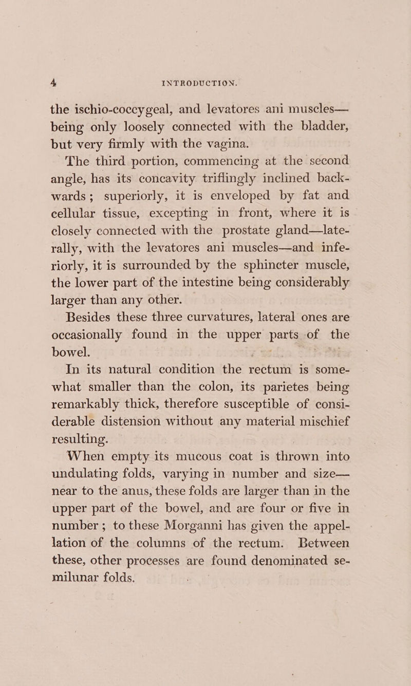the ischio-coccygeal, and levatores ani muscles— being only loosely connected with the bladder, but very firmly with the vagina. The third portion, commencing at the second angle, has its concavity triflingly inclined back- wards; superiorly, it is enveloped by fat and cellular tissue, excepting in front, where it is closely connected with the prostate gland—late- rally, with the levatores ani muscles—and_ infe- riorly, it is surrounded by the sphincter muscle, the lower part of the intestine being considerably larger than any other. Besides these three curvatures, lateral ones are occasionally found in the upper parts of the bowel. i < ones Oe In its natural condition the rectum is some- what smaller than the colon, its parietes being remarkably thick, therefore susceptible of consi- derable distension without any material mischief resulting. When empty its mucous coat is thrown into undulating folds, varying in number and size— near to the anus, these folds are larger than in the upper part of the bowel, and are four or five in number ; to these Morganni has given the appel- lation of the columns of the rectum. Between these, other processes are found denominated se- milunar folds.