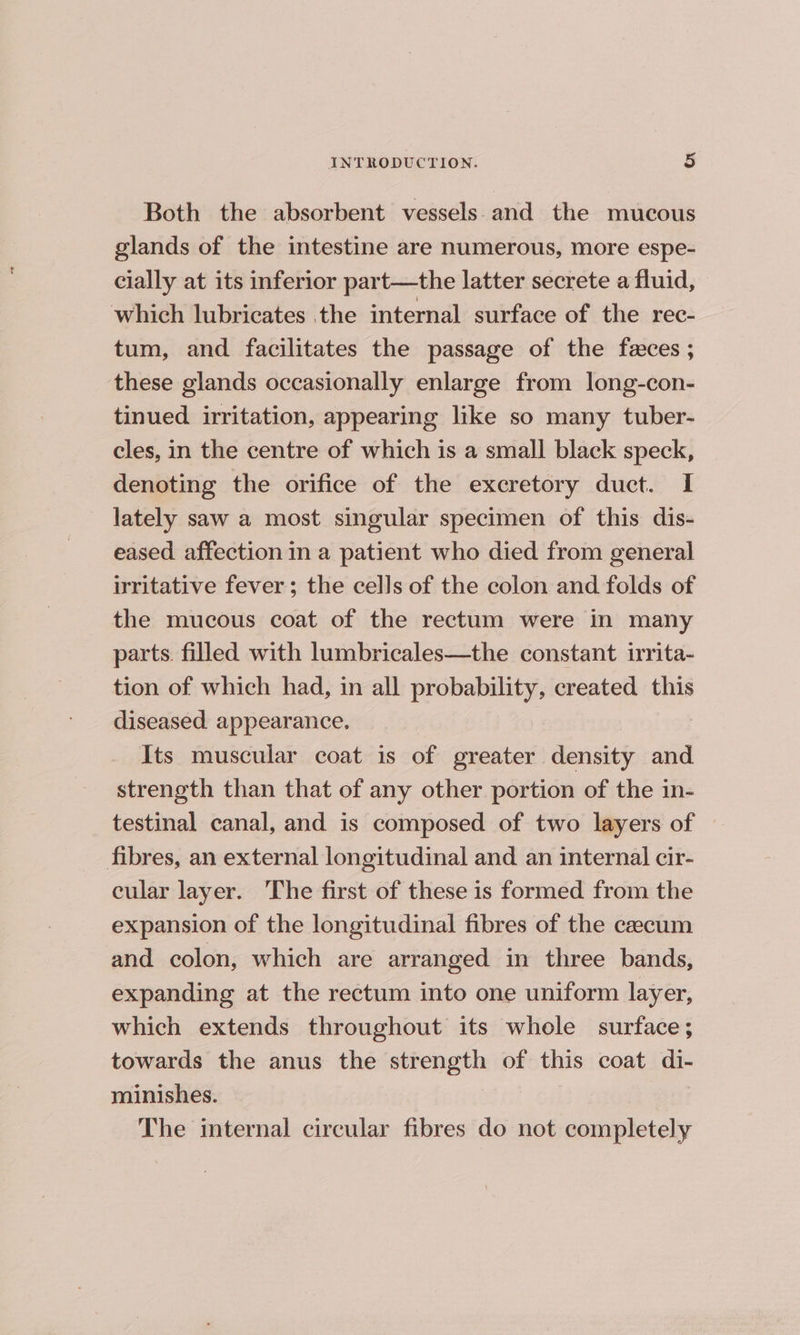 Both the absorbent vessels. and the mucous glands of the intestine are numerous, more espe- cially at its inferior part—the latter secrete a fluid, which lubricates the internal surface of the rec- tum, and facilitates the passage of the feces ; these glands occasionally enlarge from long-con- tinued irritation, appearing like so many tuber- cles, in the centre of which is a small black speck, denoting the orifice of the excretory duct. I lately saw a most singular specimen of this dis- eased affection in a patient who died from general irritative fever; the cells of the colon and folds of the mucous coat of the rectum were in many parts. filled with lumbricales—the constant irrita- tion of which had, in all probability, created this diseased appearance. Its muscular coat is of greater density and strength than that of any other portion of the in- testinal canal, and is composed of two layers of | fibres, an external longitudinal and an internal cir- cular layer. The first of these is formed from the expansion of the longitudinal fibres of the caecum and colon, which are arranged in three bands, expanding at the rectum into one uniform layer, which extends throughout its whole surface; towards the anus the strength of this coat di- minishes. The internal circular fibres do not completely