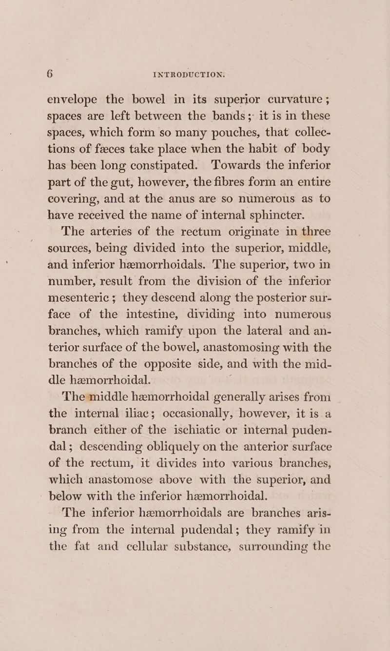 envelope the bowel in its superior curvature ; spaces are left between the bands ;- it is in these spaces, which form so many pouches, that collec- tions of faeces take place when the habit of body has been long constipated. Towards the inferior part of the gut, however, the fibres form an entire covering, and at the anus are so numerous as to have received the name of internal sphincter. The arteries of the rectum originate in three sources, being divided into the superior, middle, and inferior hemorrhoidals. The superior, two in number, result from the division of the inferior mesenteric ; they descend along the posterior sur- face of the intestine, dividing into numerous branches, which ramify upon the lateral and an- terior surface of the bowel, anastomosing with the branches of the opposite side, and with the mid- dle hemorrhoidal. The middle hemorrhoidal generally arises from the internal iliac; occasionally, however, it is a branch either of the ischiatic or internal puden- dal; descending obliquely on the anterior surface of the rectum, it divides into various branches, which anastomose above with the superior, and ' below with the inferior hemorrhoidal. The inferior hemorrhoidals are branches aris- ing from the internal pudendal; they ramify in the fat and cellular substance, surrounding the