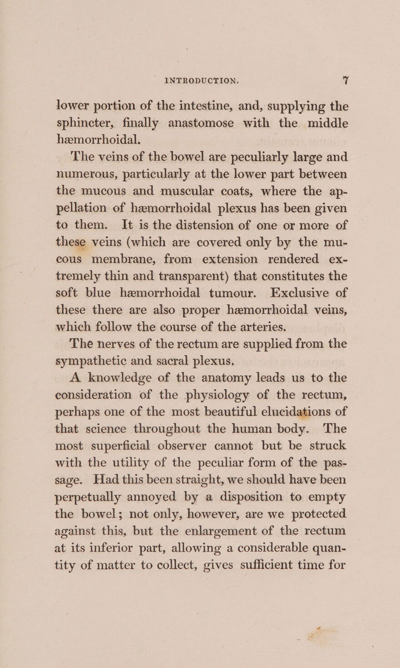 lower portion of the intestine, and, supplying the sphincter, finally anastomose with the middle hemorrhoidal. | The veins of the bowel are peculiarly large and numerous, particularly at the lower part between the mucous and muscular coats, where the ap- pellation of hemorrhoidal plexus has been given to them. It is the distension of one or more of these veins (which are covered only by the mu- cous membrane, from extension rendered ex- tremely thin and transparent) that constitutes the soft blue hemorrhoidal tumour. Exclusive of these there are also proper hemorrhoidal veins, which follow the course of the arteries. The nerves of the rectum are supplied from the sympathetic and sacral plexus. A. knowledge of the anatomy leads us to the consideration of the physiology of the rectum, perhaps one of the most beautiful elucidations of that science throughout the human body. The most superficial observer cannot but be struck with the utility of the peculiar form of the pas- sage. Had this been straight, we should have been perpetually annoyed by a disposition to empty the bowel; not only, however, are we protected against this, but the enlargement of the rectum at its inferior part, allowing a considerable quan- tity of matter to collect, gives sufficient time for
