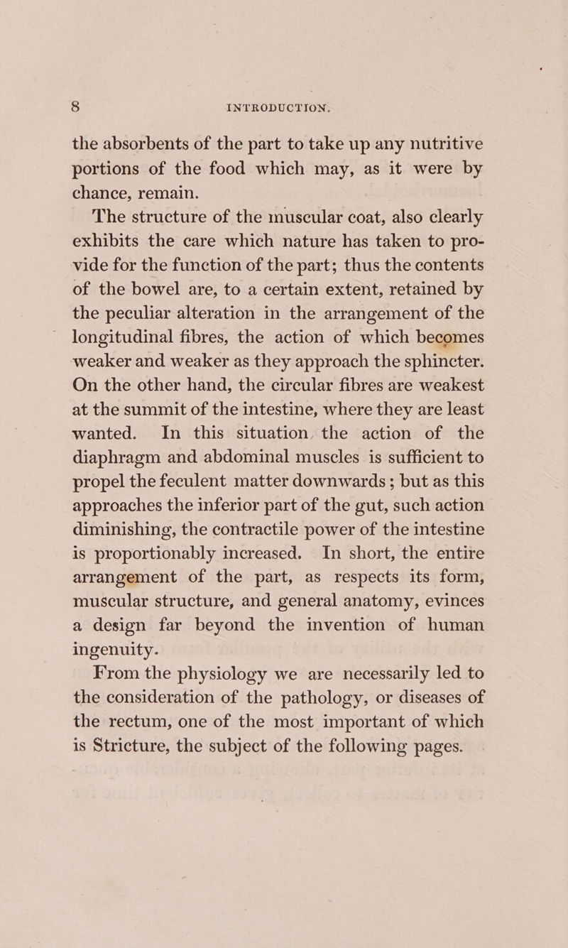 the absorbents of the part to take up any nutritive portions of the food which may, as it were by chance, remain. The structure of the muscular coat, also clearly exhibits the care which nature has taken to pro- vide for the function of the part; thus the contents of the bowel are, to a certain extent, retained by the peculiar alteration in the arrangement of the longitudinal fibres, the action of which becomes weaker and weaker as they approach the sphincter. On the other hand, the circular fibres are weakest at the summit of the intestine, where they are least wanted. In this situation, the action of the diaphragm and abdominal muscles is sufficient to propel the feculent matter downwards ; but as this approaches the inferior part of the gut, such action diminishing, the contractile power of the intestine is proportionably increased. In short, the entire arrangement of the part, as respects its form, muscular structure, and general anatomy, evinces a design far beyond the invention of human ingenuity. | From the physiology we are necessarily led to the consideration of the pathology, or diseases of the rectum, one of the most important of which is Stricture, the subject of the following pages.