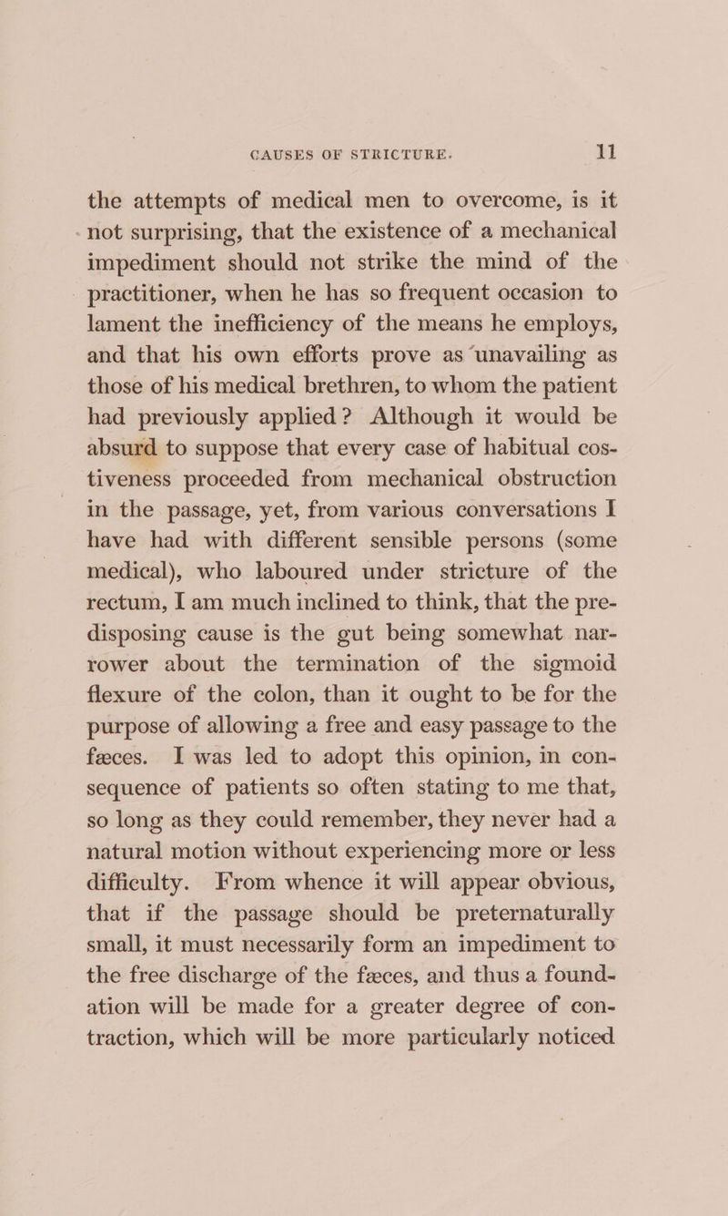 the attempts of medical men to overcome, is it -not surprising, that the existence of a mechanical impediment should not strike the mind of the _ practitioner, when he has so frequent occasion to lament the inefficiency of the means he employs, and that his own efforts prove as unavailing as those of his medical brethren, to whom the patient had previously applied? Although it would be absurd to suppose that every case of habitual cos- tiveness proceeded from mechanical obstruction in the passage, yet, from various conversations I have had with different sensible persons (some medical), who laboured under stricture of the rectum, [ am much inclined to think, that the pre- disposing cause is the gut being somewhat. nar- rower about the termination of the sigmoid flexure of the colon, than it ought to be for the purpose of allowing a free and easy passage to the feeces. I was led to adopt this opinion, in con- sequence of patients so often stating to me that, so long as they could remember, they never had a natural motion without experiencing more or less difficulty. From whence it will appear obvious, that if the passage should be preternaturally small, it must necessarily form an impediment to the free discharge of the feces, and thus a found- ation will be made for a greater degree of con- traction, which will be more particularly noticed
