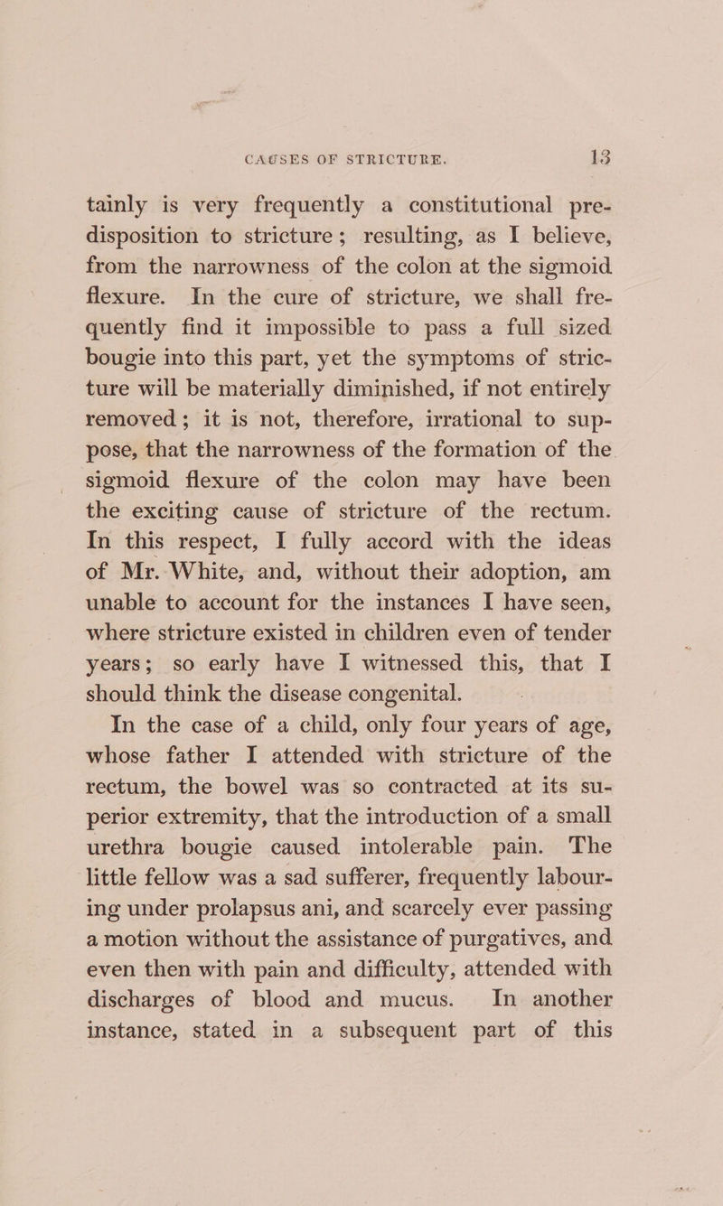 tainly is very frequently a constitutional pre- disposition to stricture; resulting, as I believe, from the narrowness of the colon at the sigmoid flexure. In the cure of stricture, we shall fre- quently find it impossible to pass a fuil sized bougie into this part, yet the symptoms of stric- ture will be materially diminished, if not entirely removed ; it is not, therefore, irrational to sup- pose, that the narrowness of the formation of the sigmoid flexure of the colon may have been the exciting cause of stricture of the rectum. In this respect, I fully accord with the ideas of Mr. White, and, without their adoption, am unable to account for the instances I have seen, where stricture existed in children even of tender years; so early have I witnessed this, that I should think the disease congenital. In the case of a child, only four years of age, whose father I attended with stricture of the rectum, the bowel was so contracted at its su- perior extremity, that the introduction of a small urethra bougie caused intolerable pain. The little fellow was a sad sufferer, frequently labour- ing under prolapsus ani, and scarcely ever passing a motion without the assistance of purgatives, and even then with pain and difficulty, attended with discharges of blood and mucus. In another instance, stated in a subsequent part of this