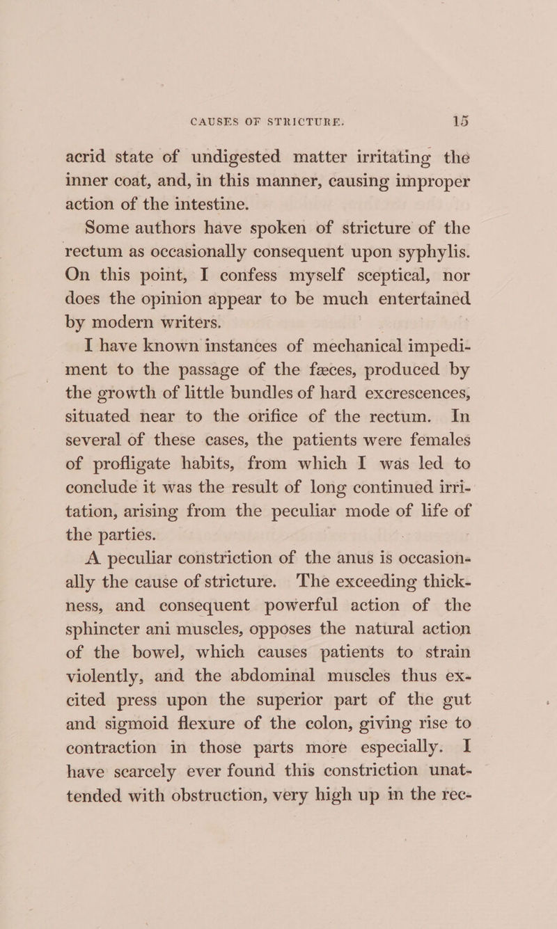 acrid state of undigested matter irritating the inner coat, and, in this manner, causing improper action of the intestine. Some authors have spoken of stricture of the rectum as occasionally consequent upon syphylis. On this point, I confess myself sceptical, nor does the opinion appear to be much entertained by modern writers. I have known instances of méchanical impedi- ment to the passage of the feces, produced by the growth of little bundles of hard excrescences, situated near to the orifice of the rectum. In several of these cases, the patients were females of profligate habits, from which I was led to conclude it was the result of long continued irri- tation, arising from the peculiar mode of life of the parties. | A peculiar constriction of the anus is occasion- ally the cause of stricture. ‘The exceeding thick- ness, and consequent powerful action of the sphincter ani muscles, opposes the natural action of the bowel], which causes patients to strain violently, and the abdominal muscles thus ex- cited press upon the superior part of the gut and sigmoid flexure of the colon, giving rise to contraction in those parts more especially. I have scarcely ever found this constriction unat- tended with obstruction, very high up im the rec-