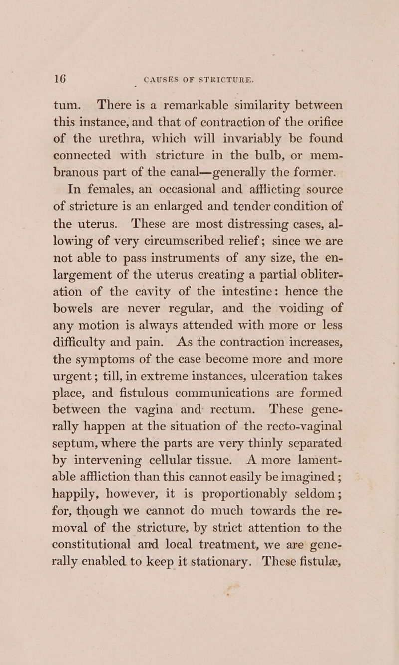 tum. There is a remarkable similarity between this instance, and that of contraction of the orifice of the urethra, which will invariably be found connected with stricture in the bulb, or mem- branous part of the canal—generally the former. In females, an occasional and afflicting source of stricture is an enlarged and tender condition of the uterus. ‘These are most distressing cases, al- lowing of very circumscribed relief; since we are not able to pass instruments of any size, the en- largement of the uterus creating a partial obliter- ation of the cavity of the intestine: hence the bowels are never regular, and the voiding of any motion is always attended with more or less difficulty and pain. As the contraction increases, the symptoms of the case become more and more urgent; till, in extreme instances, ulceration takes place, and fistulous communications are formed. between the vagina and: rectum. These gene- rally happen at the situation of the recto-vaginal septum, where the parts are very thinly separated by intervening cellular tissue. A more lament- able affliction than this cannot easily be imagined ; happily, however, it is proportionably seldom ; for, though we cannot do much towards the re- moval of the stricture, by strict attention to the constitutional and local treatment, we are gene- rally enabled to keep it stationary. These fistule,