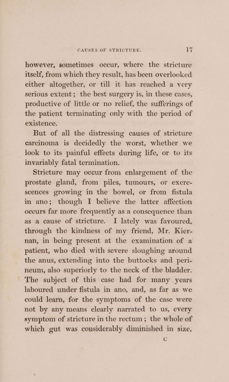 however, sometimes occur, where the stricture itself, from which they result, has been overlooked either altogether, or till it has reached a very serious extent; the best surgery is, in these cases, productive of little or no relief, the sufferings of the patient terminating only with the period of existence. But of all the distressing causes of stricture carcinoma is decidedly the worst, whether we _ look to its painful effects during life, or to its invariably fatal termination. | Stricture may occur from enlargement of the prostate gland, from piles, tumours, or excre- scences growing in the bowel, or from fistula in ano; though I believe the latter affection occurs far more frequently as a consequence than as a cause of stricture. I lately was favoured, through the kindness of my friend, Mr. Kier- nan, in being present at the examination of a patient, who died with severe sloughing around the anus, extending into the buttocks and _ peri- neum, also superiorly to the neck of the bladder. ~ The subject of this case had for many years laboured under fistula in ano, and, as far as we could’ learn, for the symptoms of the case were not by any means clearly narrated to us, every symptom of stricture in the rectum; the whole of which gut was considerably diminished in size, €