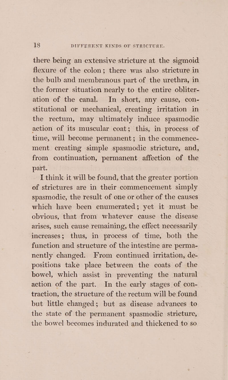 there being an extensive stricture at the sigmoid flexure of the colon; there was also stricture in the bulb and membranous part of the urethra, in the former situation nearly to the entire obliter- ation of the canal. In short, any cause, con- stitutional or mechanical, creating irritation in the rectum, may ultimately induce spasmodic action of its muscular coat; this, in process of time, will become permanent; in the commence- ment creating simple spasmodic stricture, and, from continuation, permanent affection of the part. | I think it will be found, that the greater portion of strictures are in their commencement simply spasmodic, the result of one or other of the causes which have been enumerated; yet it must be obvious, that from whatever cause the disease arises, such cause remaining, the effect necessarily increases; thus, in process of time, both the function and structure of the intestine are perma- nently changed. From continued irritation, de- positions take place between the coats of the bowel, which assist in preventing the natural action of the part. In the early stages of con- traction, the structure of the rectum will be found but little changed; but as disease advances to the state of the permanent spasmodic stricture, the bowel becomes indurated and thickened to so