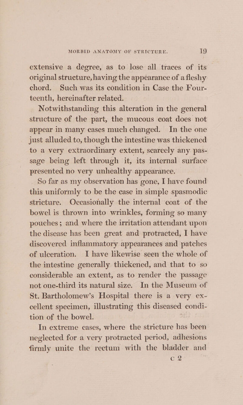 extensive a degree, as to lose all traces of its original structure, having the appearance of a fleshy chord. Such was its condition in Case the Four- teenth, hereinafter related. Notwithstanding this alteration in the general structure of the part, the mucous coat does not appear in many cases much changed. In the one just alluded to, though the intestine was thickened to a very extraordinary extent, scarcely any pas- sage being left through it, its internal surface presented no very unhealthy appearance. So far as my observation has gone, I have found this uniformly to be the case in simple spasmodic stricture. Occasionally the internal coat of the bowel is thrown into wrinkles, forming so many pouches ; and where the irritation attendant upon the disease has been great and protracted, I have discovered inflammatory appearances and patches of ulceration. I have likewise seen the whole of the intestine generally thickened, and that to so considerable an extent, as to render the passage not one-third its natural size. In the Museum of St. Bartholomew’s Hospital there 1s a very ex- cellent specimen, illustrating this diseased eondi- tion of the bowel. mS In extreme cases, where the stricture has been neglected for a very protracted period, adhesions firmly unite the rectum with the bladder and C2 :