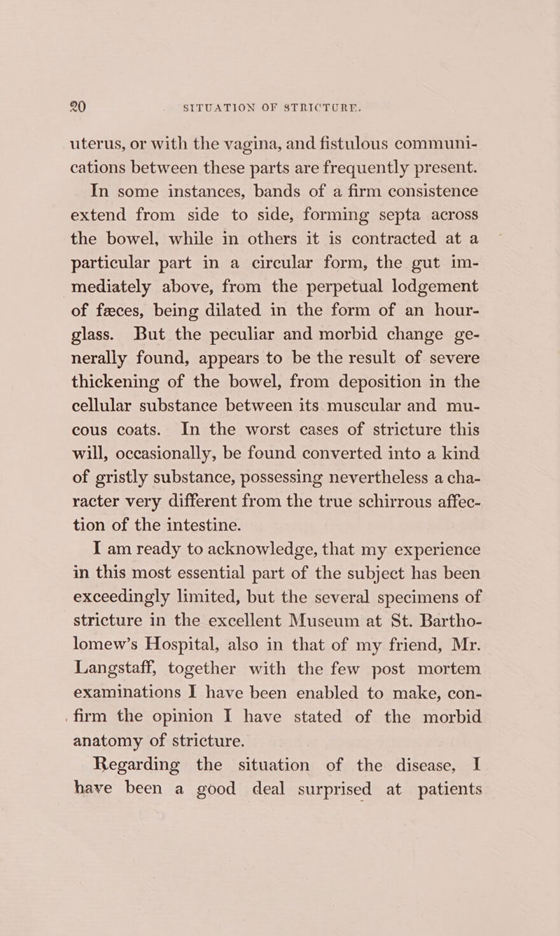 uterus, or with the vagina, and fistulous communi- cations between these parts are frequently present. In some instances, bands of a firm consistence extend from side to side, forming septa across the bowel, while in others it is contracted at a particular part in a circular form, the gut 1m- mediately above, from the perpetual lodgement of feces, being dilated in the form of an hour- glass. But the peculiar and morbid change ge- nerally found, appears to be the result of severe thickening of the bowel, from deposition in the cellular substance between its muscular and mu- cous coats. In the worst cases of stricture this will, occasionally, be found converted into a kind of gristly substance, possessing nevertheless a cha- racter very different from the true schirrous affec- tion of the intestine. I am ready to acknowledge, that my experience in this most essential part of the subject has been exceedingly limited, but the several specimens of stricture in the excellent Museum at St. Bartho- lomew’s Hospital, also in that of my friend, Mr. Langstaff, together with the few post mortem examinations I have been enabled to make, con- firm the opinion I have stated of the morbid anatomy of stricture. Regarding the situation of the disease, I have been a good deal surprised at patients