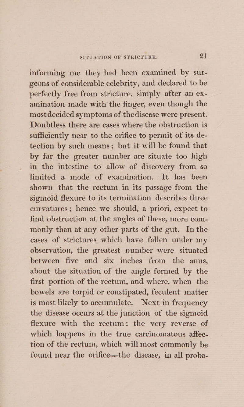 informing me they had been examined by sur- geons of considerable celebrity, and declared to be perfectly free from stricture, simply after an ex- amination made with the finger, even though the mostdecided symptoms of thedisease were present. Doubtless there are cases where the obstruction is sufficiently near to the orifice to permit of its de- tection by such means; but it will be found that by far the greater number are situate too high in the intestine to allow of discovery from so limited a mode of examination. It has been shown that the rectum in its passage from the sigmoid flexure to its termination describes three curvatures; hence we should, a priori, expect to find obstruction at the angles of these, more com- monly than at any other parts of the gut. In the cases of strictures which have fallen under my observation, the greatest number were situated between five and six inches from the anus, about the situation of the angle formed by the first portion of the rectum, and where, when the bowels are torpid or constipated, feculent matter is most likely to accumulate. Next in frequency the disease occurs at the junction of the sigmoid flexure with the rectum: the very reverse of which happens in the true carcinomatous affec- tion of the rectum, which will most commonly be found near the orifice—the disease, in all proba-