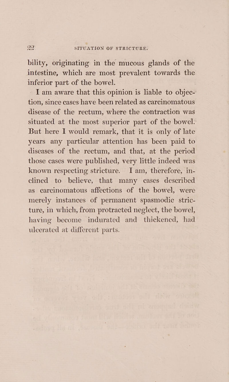 bility, originating in the mucous glands of the intestine, which are most prevalent towards the inferior part of the bowel. I am aware that this opinion is liable to objec- tion, since cases have been related as carcinomatous disease of the rectum, where the contraction was situated at the most superior part of the bowel. But here 1 would remark, that it is only of late years any particular attention has been paid to diseases of the rectum, and that, at the period those cases were published, very little indeed was known respecting stricture. I am, therefore, in- clined to believe, that many cases described as carcinomatous afiections of the bowel, were merely instances of permanent spasmodic stric- ture, in which, from protracted neglect, the bowel, having become indurated and thickened, had ulcerated at different parts.