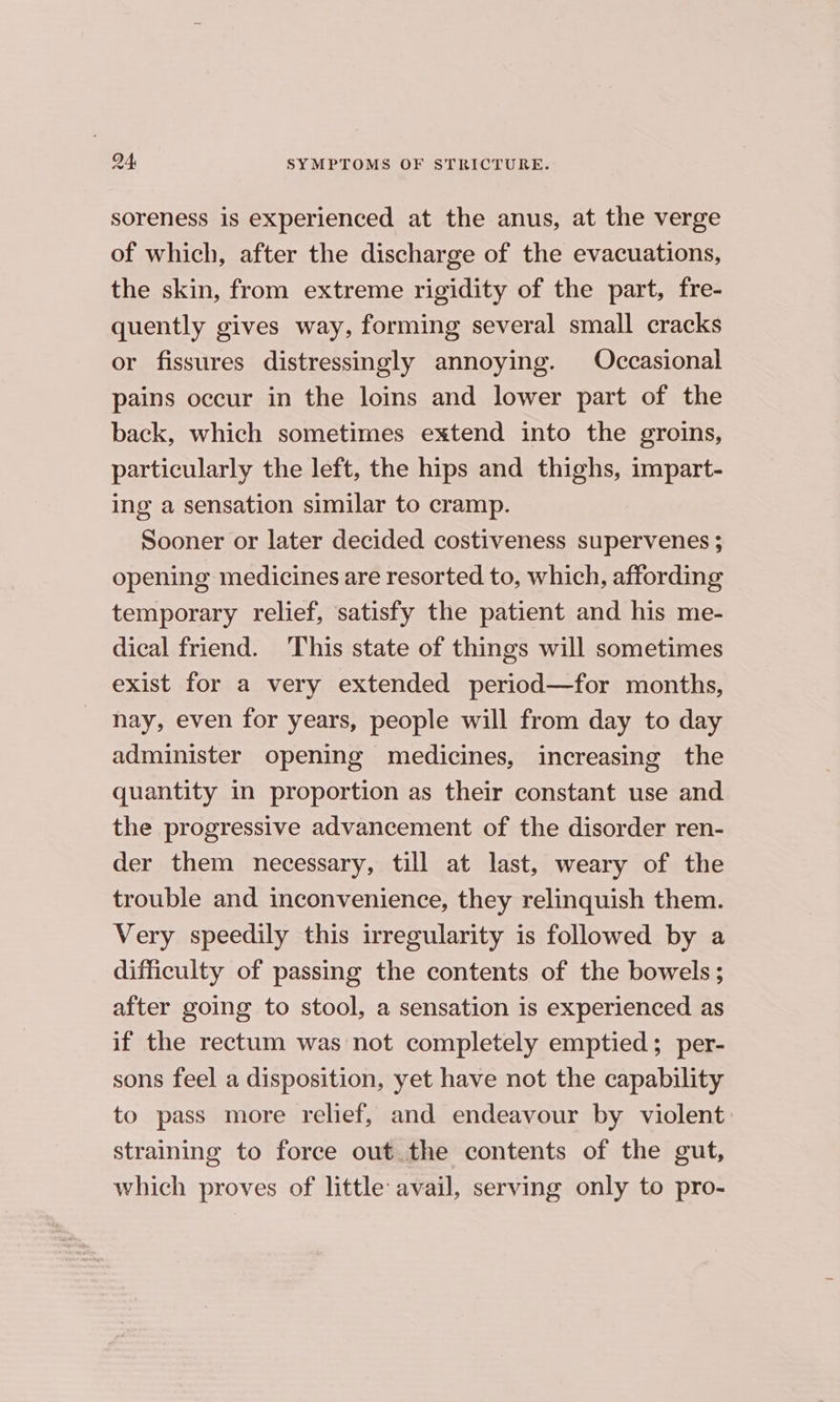 soreness is experienced at the anus, at the verge of which, after the discharge of the evacuations, the skin, from extreme rigidity of the part, fre- quently gives way, forming several small cracks or fissures distressingly annoying. Occasional pains occur in the loins and lower part of the back, which sometimes extend into the groins, particularly the left, the hips and thighs, impart- ing a sensation similar to cramp. Sooner or later decided costiveness supervenes ; opening medicines are resorted to, which, affording temporary relief, satisfy the patient and his me- dical friend. ‘This state of things will sometimes exist for a very extended period—for months, nay, even for years, people will from day to day administer opening medicines, increasing the quantity in proportion as their constant use and the progressive advancement of the disorder ren- der them necessary, till at last, weary of the trouble and inconvenience, they relinquish them. Very speedily this irregularity is followed by a difficulty of passing the contents of the bowels; after going to stool, a sensation is experienced as if the rectum was not completely emptied; per- sons feel a disposition, yet have not the capability to pass more relief, and endeavour by violent: straining to force out.the contents of the gut, which proves of little avail, serving only to pro-