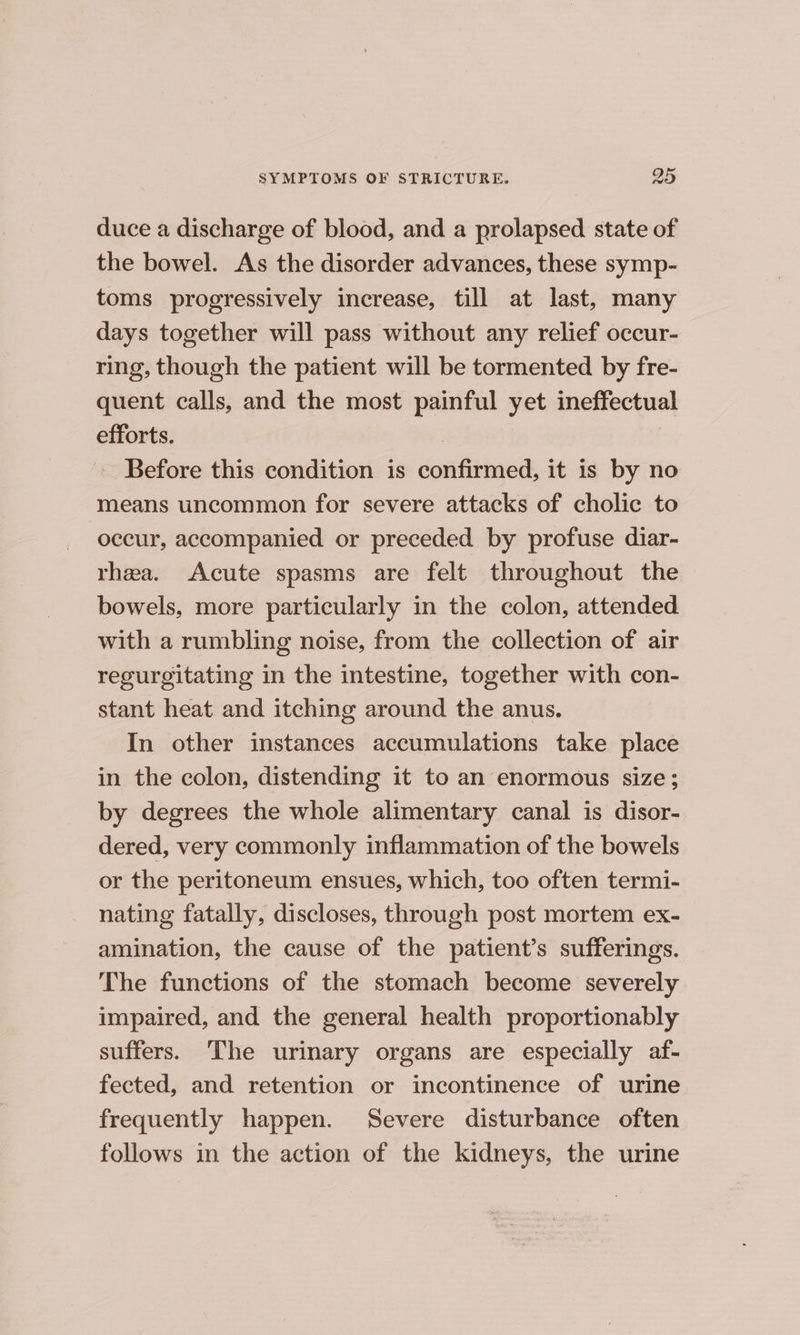 duce a discharge of blood, and a prolapsed state of the bowel. As the disorder advances, these symp- toms progressively increase, till at last, many days together will pass without any relief occur- ring, though the patient will be tormented by fre- quent calls, and the most painful yet ineffectual efforts. : - Before this condition is confirmed, it is by no means uncommon for severe attacks of cholic to occur, accompanied or preceded by profuse diar- rhea. Acute spasms are felt throughout the bowels, more particularly in the colon, attended with a rumbling noise, from the collection of air regurgitating in the intestine, together with con- stant heat and itching around the anus. In other instances accumulations take place in the colon, distending it to an enormous size; by degrees the whole alimentary canal is disor- dered, very commonly inflammation of the bowels or the peritoneum ensues, which, too often termi- nating fatally, discloses, through post mortem ex- amination, the cause of the patient’s sufferings. The functions of the stomach become severely impaired, and the general health proportionably suffers. The urinary organs are especially af- fected, and retention or incontinence of urine frequently happen. Severe disturbance often follows in the action of the kidneys, the urine