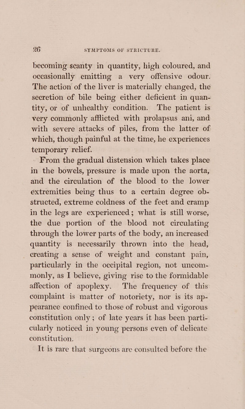 becoming scanty in quantity, high coloured, and occasionally emitting a very offensive odour. The action of the liver is materially changed, the secretion of bile being either deficient in quan- tity, or of unhealthy condition. The patient is very commonly afflicted with prolapsus ani, and with severe attacks of piles, from the latter of which, though painful at the time, he experiences temporary relief. From the gradual distension which takes place in the bowels, pressure is made upon the aorta, and the circulation of the blood to the lower extremities being thus to a certain degree ob- structed, extreme coldness of the feet and cramp in the legs are experienced; what is still worse, the due portion of the blood not circulating through the lower parts of the body, an increased quantity is necessarily thrown into the head, _ creating a sense of weight and constant pain, particularly in the occipital region, not uncom- monly, as I believe, giving rise to the formidable affection of apoplexy. The frequency of this complaint is matter of notoriety, nor is its ap- pearance confined to those of robust and vigorous constitution only; of late years it has been parti- cularly noticed in young persons even of delicate constitution. It is rare that surgeons are consulted before the