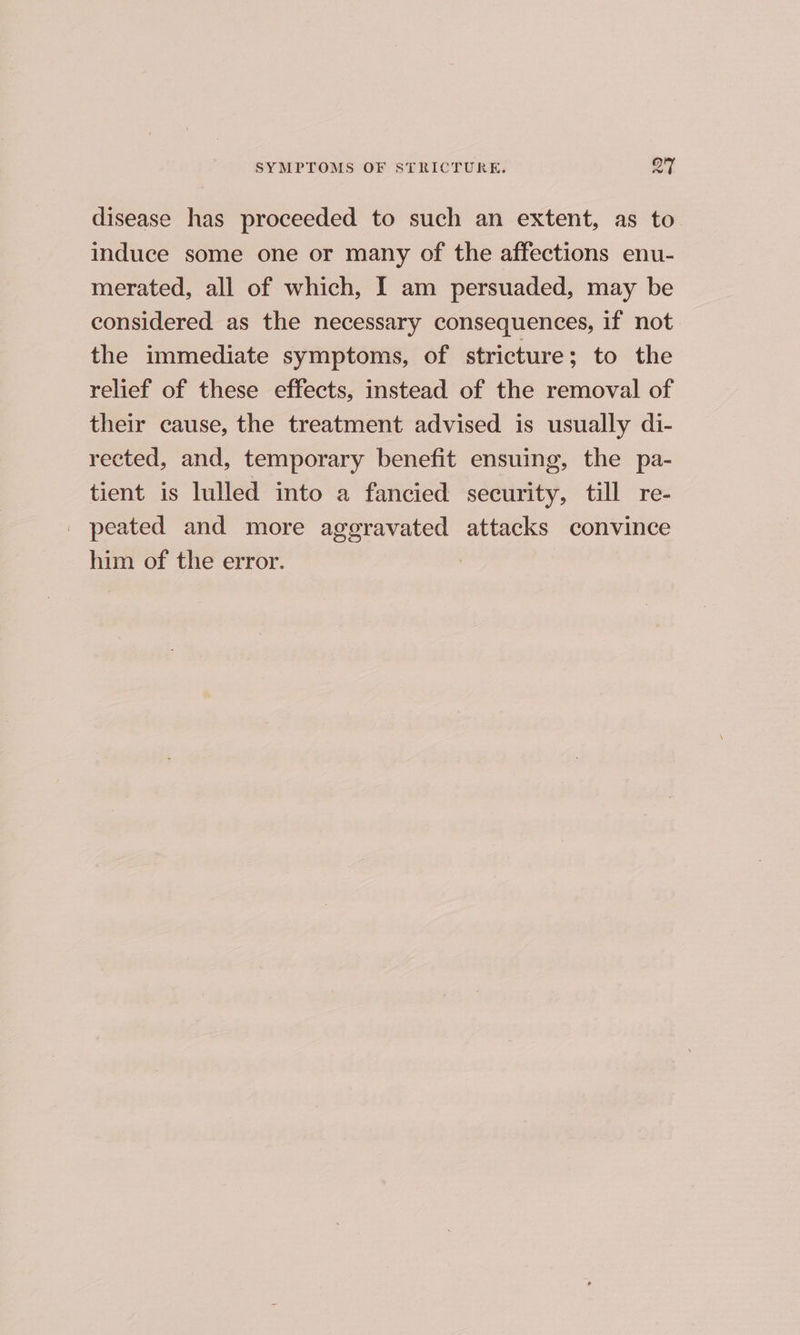 disease has proceeded to such an extent, as to induce some one or many of the affections enu- merated, all of which, I am persuaded, may be considered as the necessary consequences, if not the immediate symptoms, of stricture; to the relief of these effects, instead of the removal of their cause, the treatment advised is usually di- rected, and, temporary benefit ensuing, the pa- tient is lulled into a fancied security, till re- _ peated and more aggravated attacks convince him of the error.