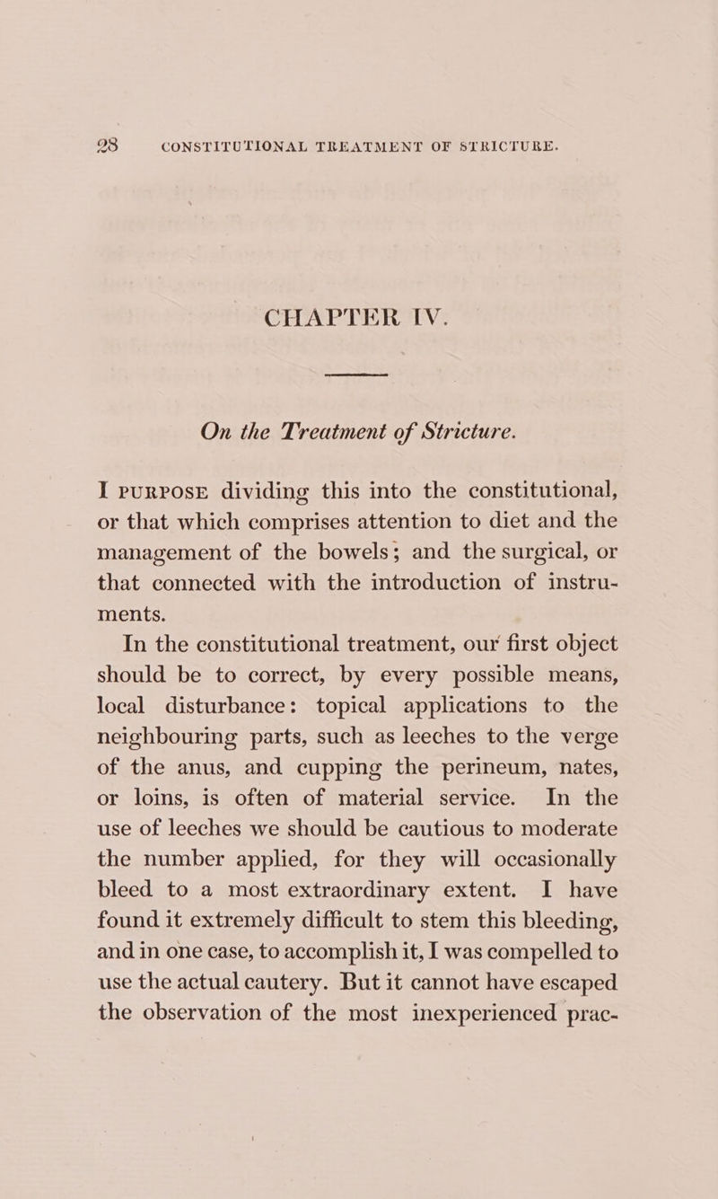 CHAPTER IV. On the Treatment of Stricture. I purPosE dividing this into the constitutional, or that which comprises attention to diet and the management of the bowels; and the surgical, or that connected with the introduction of instru- ments. In the constitutional treatment, our first object should be to correct, by every possible means, local disturbance: topical applications to the neighbouring parts, such as leeches to the verge of the anus, and cupping the perineum, nates, or loins, is often of material service. In the use of leeches we should be cautious to moderate the number applied, for they will occasionally bleed to a most extraordinary extent. I have found it extremely difficult to stem this bleeding, and in one case, to accomplish it, I was compelled to use the actual cautery. But it cannot have escaped the observation of the most inexperienced prac-
