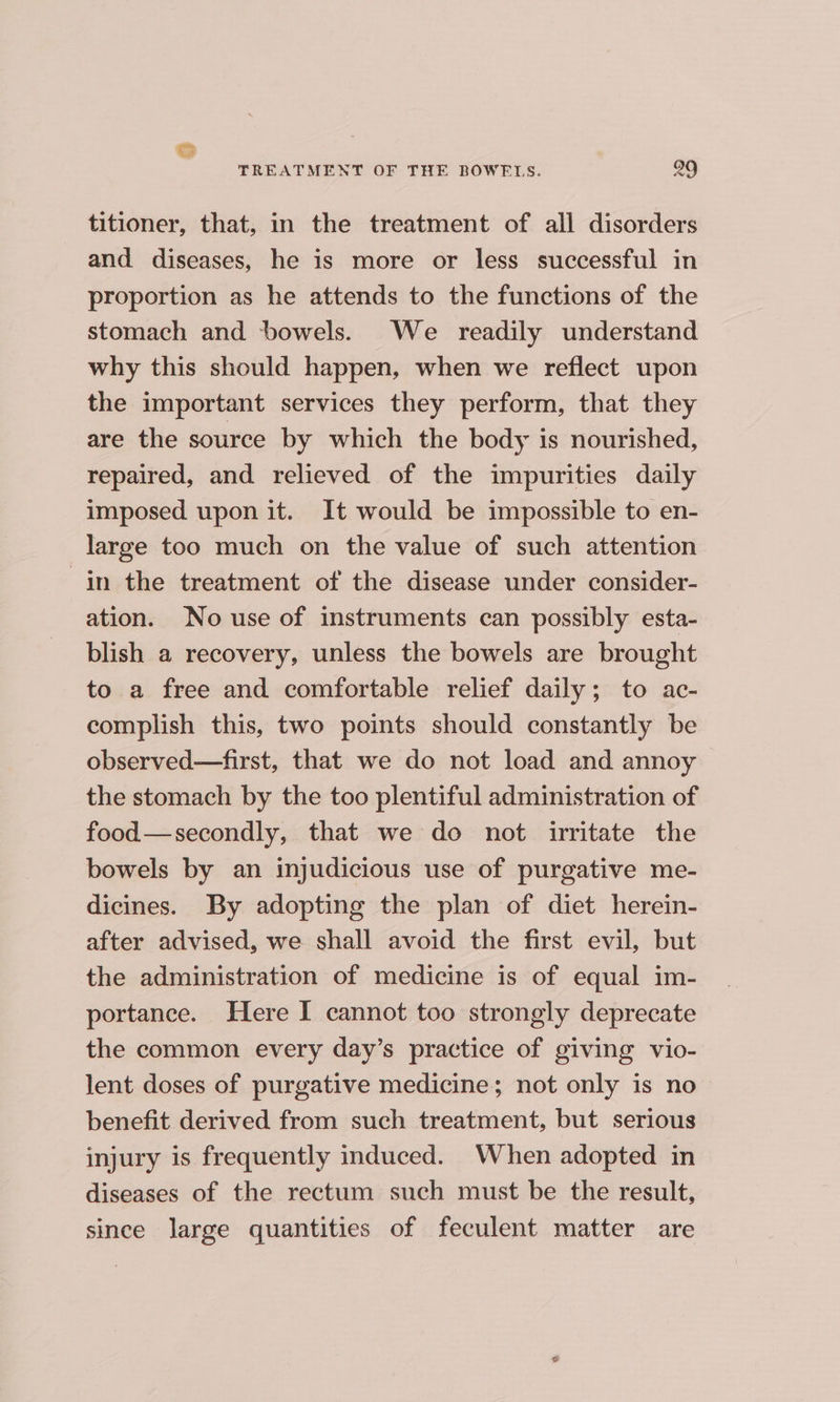 titioner, that, in the treatment of all disorders and diseases, he is more or less successful in proportion as he attends to the functions of the stomach and bowels. We readily understand why this should happen, when we reflect upon the important services they perform, that they are the source by which the body is nourished, repaired, and relieved of the impurities daily imposed upon it. It would be impossible to en- large too much on the value of such attention in the treatment of the disease under consider- ation. No use of instruments can possibly esta- blish a recovery, unless the bowels are brought to a free and comfortable relief daily; to ac- complish this, two points should constantly be observed—first, that we do not load and annoy the stomach by the too plentiful administration of food—secondly, that we do not irritate the bowels by an injudicious use of purgative me- dicines. By adopting the plan of diet herein- after advised, we shall avoid the first evil, but the administration of medicine is of equal im- portance. Here I cannot too strongly deprecate the common every day’s practice of giving vio- lent doses of purgative medicine; not only is no benefit derived from such treatment, but serious injury is frequently induced. When adopted in diseases of the rectum such must be the result, since large quantities of feculent matter are