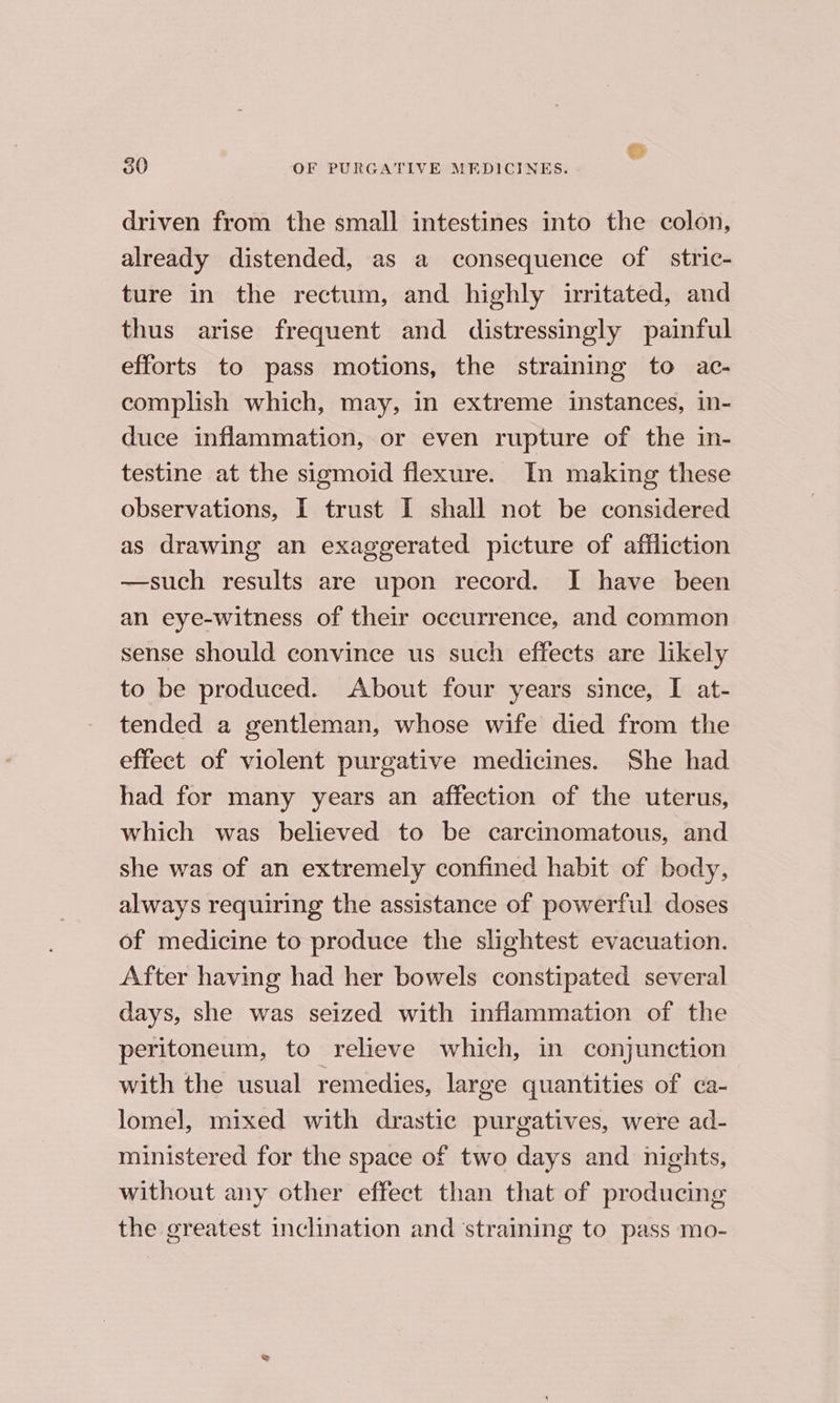 driven from the small intestines into the colon, already distended, as a consequence of stric- ture in the rectum, and highly irritated, and thus arise frequent and distressingly painful efforts to pass motions, the straining to ac- complish which, may, in extreme instances, in- duce inflammation, or even rupture of the in- testine at the sigmoid flexure. In making these observations, I trust I shall not be considered as drawing an exaggerated picture of affliction —such results are upon record. I have been an eye-witness of their occurrence, and common sense should convince us such effects are likely to be produced. About four years since, I at- tended a gentleman, whose wife died from the effect of violent purgative medicines. She had had for many years an affection of the uterus, which was believed to be carcinomatous, and she was of an extremely confined habit of body, always requiring the assistance of powerful doses of medicine to produce the slightest evacuation. After having had her bowels constipated several days, she was seized with inflammation of the peritoneum, to relieve which, in conjunction with the usual remedies, large quantities of ca- lomel, mixed with drastic purgatives, were ad- ministered for the space of two days and nights, without any other effect than that of producing the greatest inclination and ‘straining to pass mo-