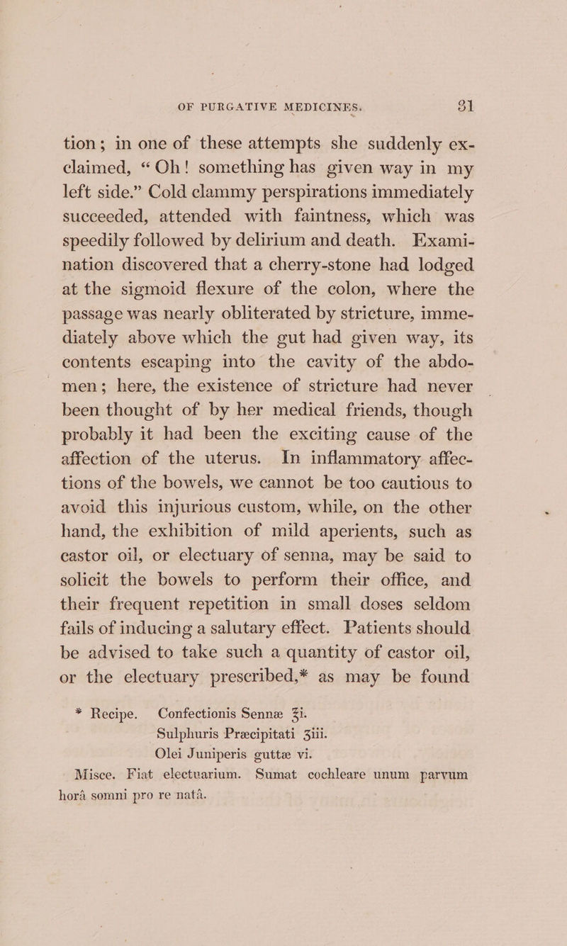 tion; in one of these attempts she suddenly ex- claimed, “Oh! something has given way in my left side.” Cold clammy perspirations immediately succeeded, attended with faintness, which was speedily followed by delirium and death. Exami- nation discovered that a cherry-stone had lodged at the sigmoid flexure of the colon, where the passage was nearly obliterated by stricture, imme- diately above which the gut had given way, its contents escaping into the cavity of the abdo- men; here, the existence of stricture had never been thought of by her medical friends, though probably it had been the exciting cause of the affection of the uterus. In inflammatory: affec- tions of the bowels, we cannot be too cautious to avoid this injurious custom, while, on the other hand, the exhibition of mild aperients, such as castor oil, or electuary of senna, may be said to solicit the bowels to perform their office, and their frequent repetition in small doses seldom fails of inducing a salutary effect. Patients should be advised to take such a quantity of castor oil, or the electuary prescribed,* as may be found * Recipe. Confectionis Senne Zi. -Sulphuris Precipitati 3iii. Olei Juniperis guttz vi. Misce. Fiat electuarium. Sumat cochleare unum parvum hora somni pro re nata.