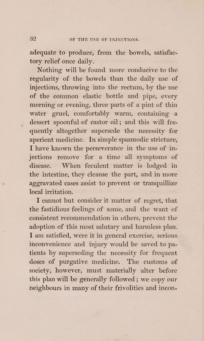 adequate to produce, from the bowels, satisfac- tory relief once daily. Nothing will be found more conducive to the regularity of the bowels than the daily use of injections, throwing into the rectum, by the use of the common elastic bottle and pipe, every morning or evening, three parts of a pint of thin water gruel, comfortably warm, containing a dessert spoonful of castor oil; and this will fre- quently altogether supersede the necessity for aperient medicine. In simple spasmodic stricture, I have known the perseverance in the use of in- jections remove for a time all symptoms of disease. When feculent matter is lodged in the intestine, they cleanse the part, and in more ageravated cases assist to prevent or tranquillize local irritation. I cannot but consider it matter of regret, that the fastidious feelings of some, and the want of consistent recommendation in others, prevent the adoption of this most salutary and harmless plan. I am satisfied, were it in general exercise, serious inconvenience and injury would be saved to pa- tients by superseding the necessity for frequent doses of purgative medicine. The customs of society, however, must materially alter before this plan will be generally followed ; we copy our neighbours in many of their frivolities and incon-