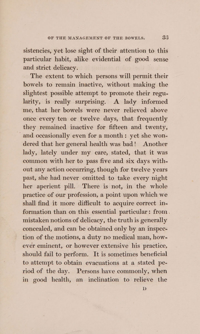 sistencies, yet lose sight of their attention to this particular habit, alike evidential of good sense and strict delicacy. The extent to which persons will permit their bowels to remain inactive, without making the slightest possible attempt to promote their regu- larity, is really surprising. A lady informed me, that her bowels were never relieved above once every ten or twelve days, that frequently they remained inactive for fifteen and twenty, and occasionally even for a month: yet she won- dered that her general health was bad! Another lady, lately under my care, stated, that it was common with her to pass five and six days with- out any action occurring, though for twelve years past, she had never omitted to take every night her aperient pill. There is not, in the whole practice of our profession, a point upon which we shall find it more difficult to acquire correct in- formation than on this essential particular: from. mistaken notions of delicacy, the truth is generally concealed, and can be obtained only by an inspec- tion of the motions, a duty no medical man, how- ever eminent, or however extensive his practice, should fail to perform. It is sometimes beneficial to attempt to obtain evacuations at a stated pe- riod of the day. Persons have commonly, when in good health, an inclination to relieve the D