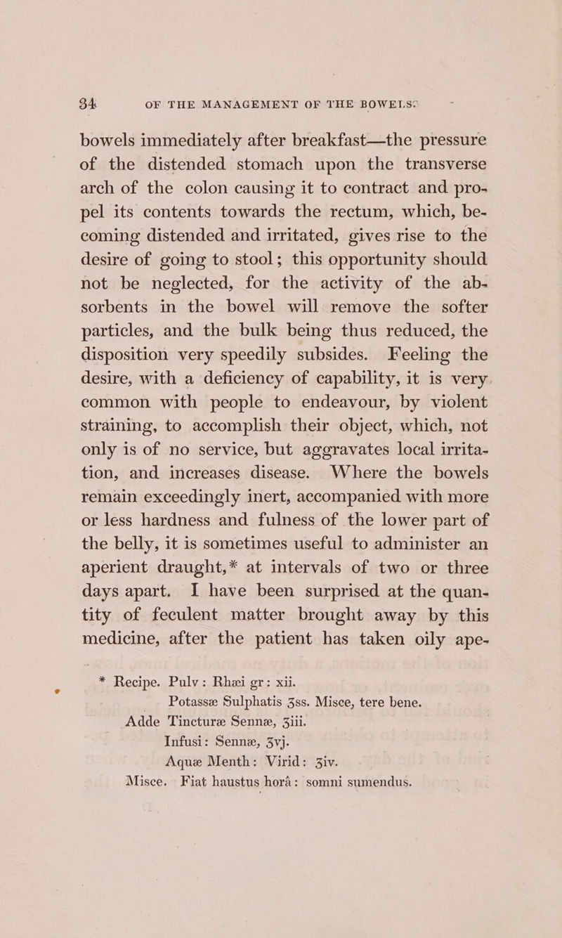 bowels immediately after breakfast—the pressure of the distended stomach upon the transverse arch of the colon causing it to contract and pro- pel its contents towards the rectum, which, be- coming distended and irritated, gives rise to the desire of going to stool; this opportunity should not be neglected, for the activity of the ab- sorbents in the bowel will remove the softer particles, and the bulk being thus reduced, the disposition very speedily subsides. Feeling the desire, with a deficiency of capability, it is very. common with people to endeavour, by violent straining, to accomplish their object, which, not only is of no service, but aggravates local irrita- tion, and increases disease. Where the bowels remain exceedingly inert, accompanied with more or less hardness and fulness of the lower part of the belly, it is sometimes useful to administer an aperient draught,* at intervals of two or three days apart. I have been surprised at the quan- tity of feculent matter brought away by this medicine, after the patient has taken oily ape- * Recipe. Pulv: Rhei gr: xii. _. Potasse Sulphatis 3ss. Misce, tere bene. Adde Tincture Senne, 3iii. Infusi: Senne, 3vj. Aque Menth: Virid: 3iv. Misce. Fiat haustus hora: somni sumendus.