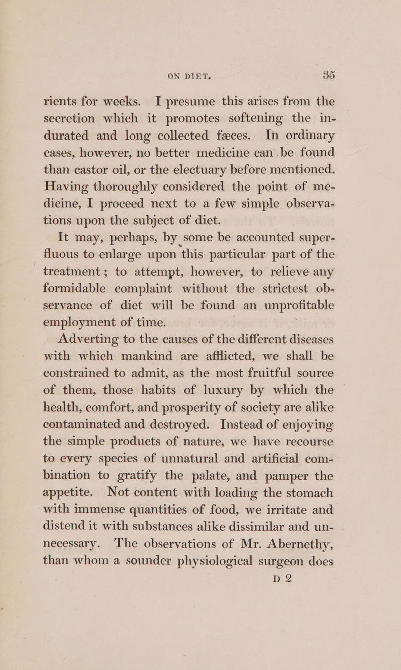 rients for weeks. I presume this arises from the secretion which it promotes softening the in- durated and long collected feces. In ordinary cases, however, no better medicine can be found than castor oil, or the electuary before mentioned. Having thoroughly considered the point of me- dicine, I proceed next to a few simple observa- tions upon the subject of diet. It may, perhaps, by some be accounted super- fluous to enlarge upon ‘this particular part of the - treatment; to attempt, however, to relieve any formidable complaint without the strictest ob- servance of diet will be found an unprofitable employment of time. ; Adverting to the causes of the different diseases with which mankind are afflicted, we shall be constrained to admit, as the most fruitful source of them, those habits of luxury by which the health, comfort, and prosperity of society are alike contaminated and destroyed. Instead of enjoying the simple products of nature, we have recourse to every species of unnatural and artificial com-— bination to gratify the palate, and pamper the appetite. Not content with loading the stomach with immense quantities of food, we irritate and distend it with substances alike dissimilar and. un- necessary. ‘I'he observations of Mr. Abernethy, than whom a sounder physiological surgeon does D 2