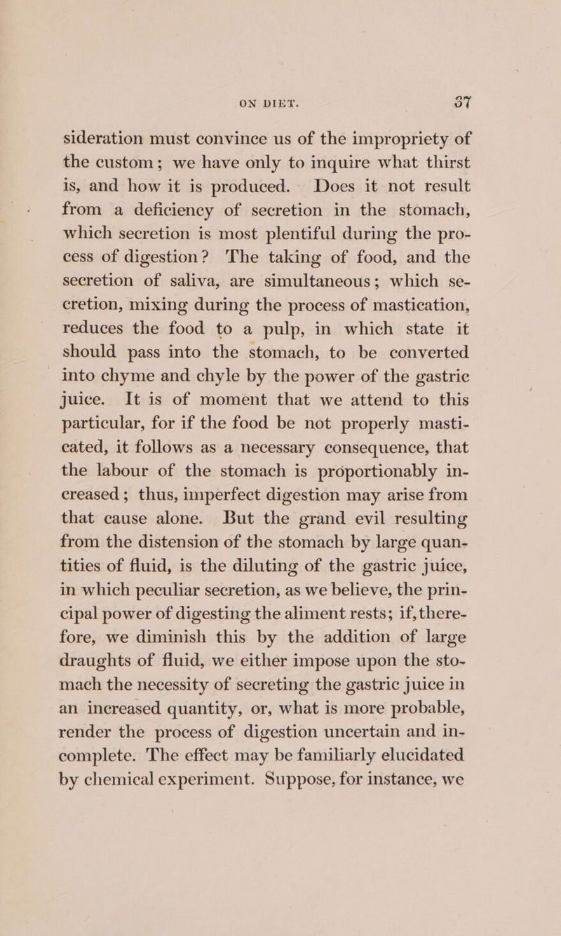 a ON DIET. | ye sideration must convince us of the impropriety of the custom; we have only to inquire what thirst is, and how it is produced. Does it not result from a deficiency of secretion in the stomach, which secretion is most plentiful during the pro- cess of digestion? The taking of food, and the secretion of saliva, are simultaneous; which se- cretion, mixing during the process of mastication, reduces the food to a pulp, in which state it should pass into the stomach, to be converted _ into chyme and chyle by the power of the gastric juice. It is of moment that we attend to this particular, for if the food be not properly masti- cated, it follows as a necessary consequence, that the labour of the stomach is proportionably in- creased ; thus, imperfect digestion may arise from that cause alone. But the grand evil resulting from the distension of the stomach by large quan- tities of fluid, is the diluting of the gastric juice, in which peculiar secretion, as we believe, the prin- cipal power of digesting the aliment rests; if, there- fore, we diminish this by the addition of large draughts of fluid, we either impose upon the sto- mach the necessity of secreting the gastric Juice in an increased quantity, or, what is more probable, render the process of digestion uncertain and in- complete. The effect may be familiarly elucidated by chemical experiment. Suppose, for instance, we