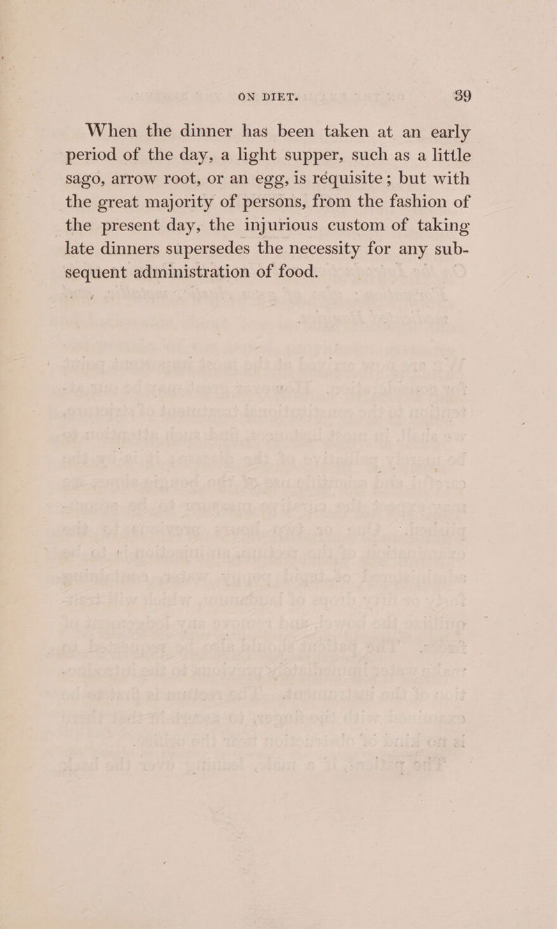 When the dinner has been taken at an early period of the day, a light supper, such as a little sago, arrow root, or an egg, is requisite; but with the great majority of persons, from the fashion of the present day, the injurious custom of taking late dinners supersedes the necessity for any sub- sequent administration of food. |