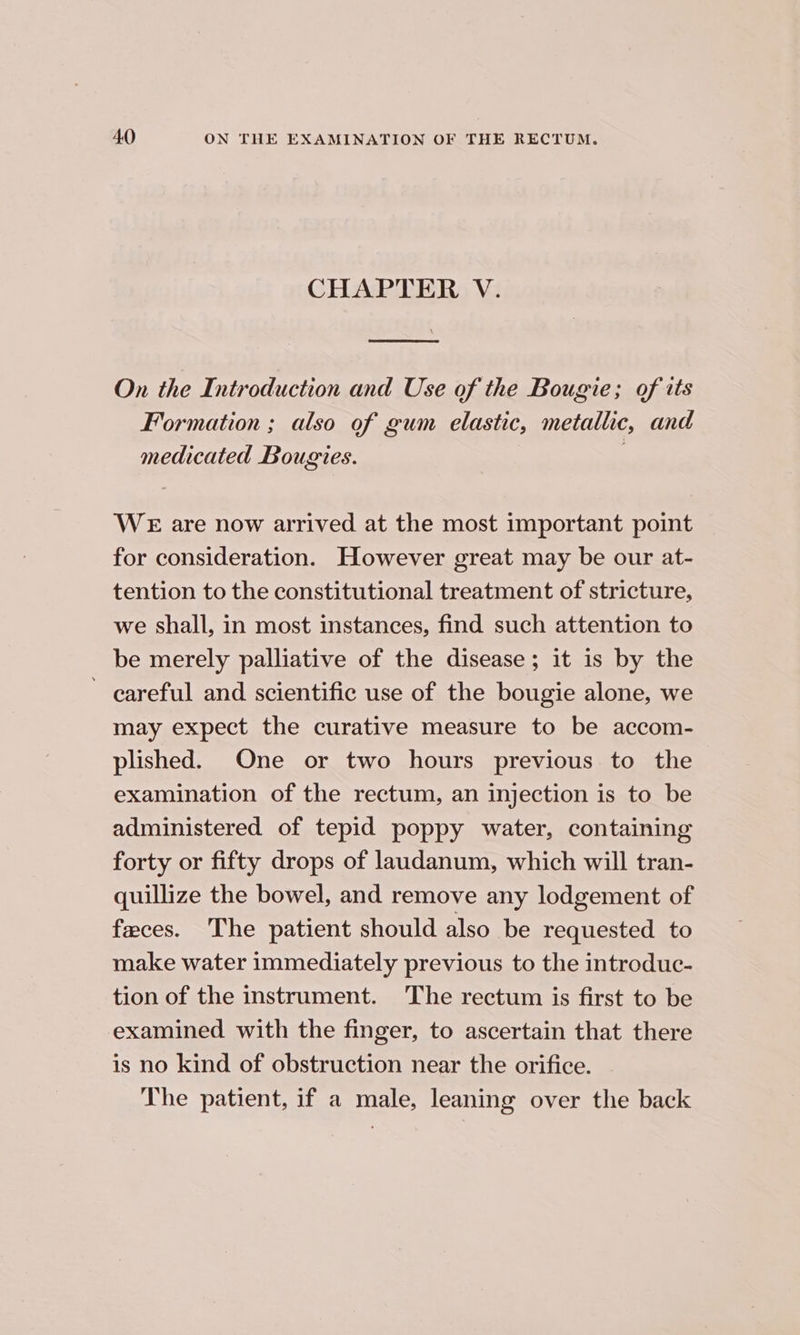 CHAPTER V. [a On the Introduction and Use of the Bougie; of its Formation ; also of gum elastic, metallic, and medicated Bougies. : WE are now arrived at the most important point for consideration. However great may be our at- tention to the constitutional treatment of stricture, we shall, in most instances, find such attention to be merely palliative of the disease; it is by the ' careful and scientific use of the bougie alone, we may expect the curative measure to be accom- plished. One or two hours previous to the examination of the rectum, an injection is to be administered of tepid poppy water, containing forty or fifty drops of laudanum, which will tran- quillize the bowel, and remove any lodgement of faces. The patient should also be requested to make water immediately previous to the introduc- tion of the instrument. The rectum is first to be examined with the finger, to ascertain that there is no kind of obstruction near the orifice. The patient, if a male, leaning over the back