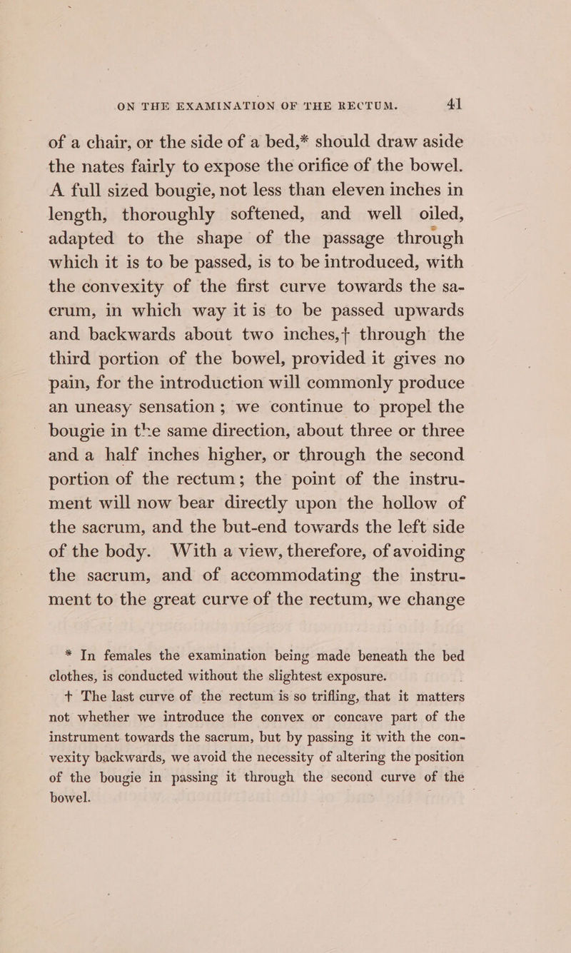 of a chair, or the side of a bed,* should draw aside the nates fairly to expose the orifice of the bowel. A full sized bougie, not less than eleven inches in length, thoroughly softened, and well oiled, adapted to the shape of the passage through which it is to be passed, is to be introduced, with the convexity of the first curve towards the sa- erum, in which way it is to be passed upwards and backwards about two inches,{ through the third portion of the bowel, provided it gives no pain, for the introduction will commonly produce an uneasy sensation ; we continue to propel the - bougie in the same direction, about three or three and a half inches higher, or through the second portion of the rectum; the point of the instru- ment will now bear directly upon the hollow of the sacrum, and the but-end towards the left side of the body. With a view, therefore, of avoiding the sacrum, and of accommodating the instru- ment to the great curve of the rectum, we change * In females the examination being made beneath the bed clothes, is conducted without the slightest exposure. + The last curve of the rectum is so trifling, that it matters not whether we introduce the convex or concave part of the instrument towards the sacrum, but by passing it with the con- vexity backwards, we avoid the necessity of altering the position of the bougie in passing it through the second curve of the bowel.