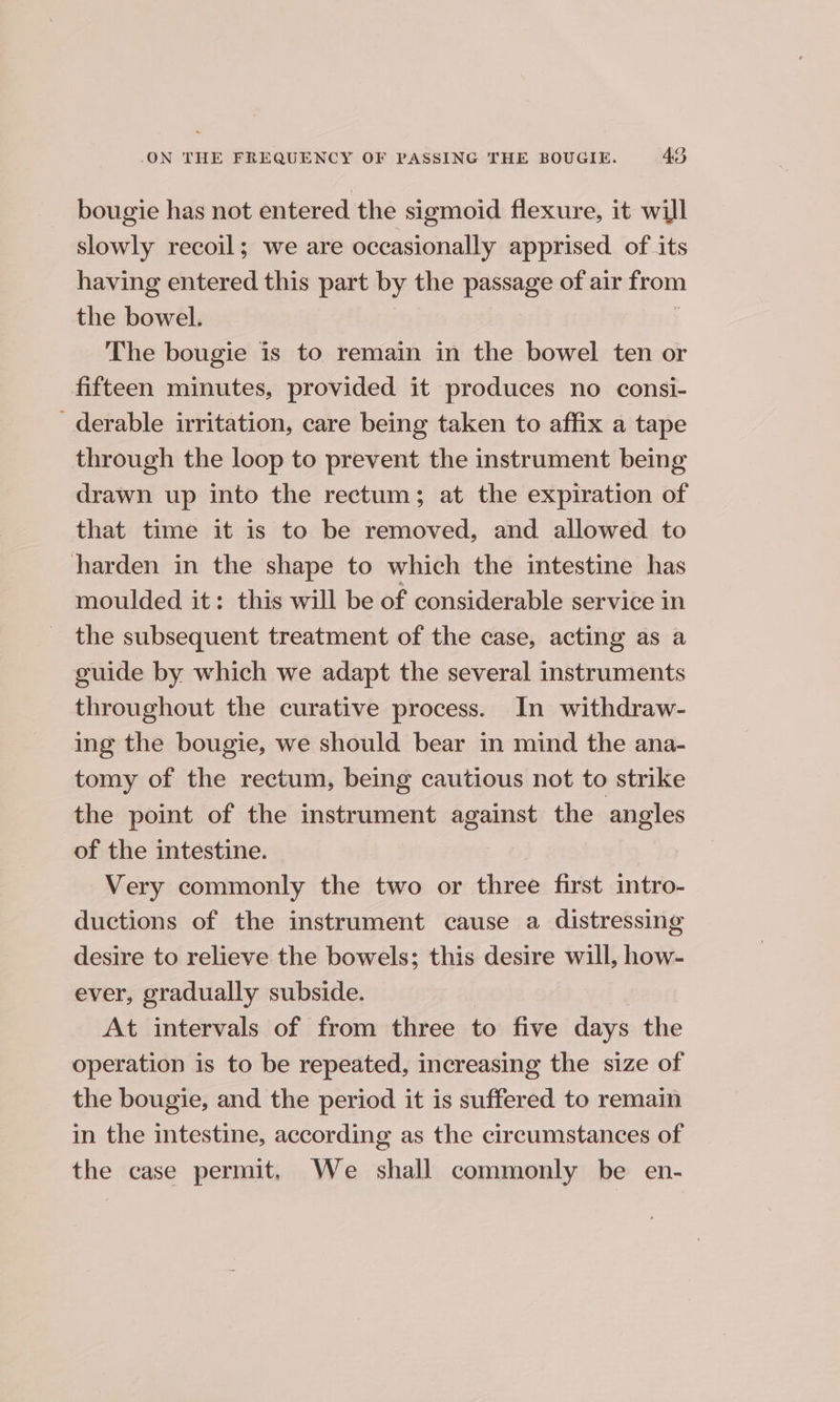 bougie has not entered the sigmoid flexure, it will slowly recoil; we are occasionally apprised of its having entered this part by the passage of air from the bowel. ; The bougie is to remain in the bowel ten or fifteen minutes, provided it produces no consi- _derable irritation, care being taken to affix a tape through the loop to prevent the instrument being drawn up into the rectum; at the expiration of that time it is to be removed, and allowed to harden in the shape to which the intestine has moulded it: this will be of considerable service in the subsequent treatment of the case, acting as a guide by which we adapt the several instruments throughout the curative process. In withdraw- ing the bougie, we should bear in mind the ana- tomy of the rectum, being cautious not to strike the point of the instrument against the angles of the intestine. Very commonly the two or three first intro- ductions of the instrument cause a distressing desire to relieve the bowels; this desire will, how- ever, gradually subside. At intervals of from three to five days the operation is to be repeated, increasing the size of the bougie, and the period it is suffered to remain in the intestine, according as the circumstances of the case permit. We shall commonly be en-