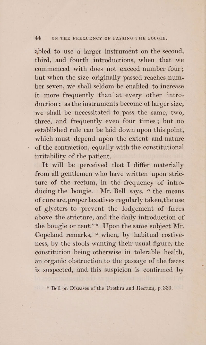abled to use a larger instrument on the second, third, and fourth introductions, when that we commenced with does not exceed number four ; but when the size originally passed reaches num- ber seven, we shall seldom be enabled to increase it more frequently than at every other intro- duction; as the instruments become of larger size, we shall be necessitated to pass the same, two, three, and frequently even four times; but no established rule can be laid down upon this point, which must depend upon the extent and nature of the contraction, equally with the constitutional irritability of the patient. It will be perceived that I differ materially from all gentlemen who have written upon stric- ture of the rectum, in the frequency of intro- ducing the bougie. Mr. Bell says, “the means of cure are, proper laxatives regularly taken, the use of glysters to prevent the lodgement of fzeces above the stricture, and the daily introduction of the bougie or tent.”* Upon the same subject Mr. Copeland remarks, “ when, by habitual costive- ness, by the stools wanting their usual figure, the constitution being otherwise in tolerable health, an organic obstruction to the passage of the feces is suspected, and this suspicion is confirmed by * Bell on Diseases of the Urethra and Rectum, p. 333.