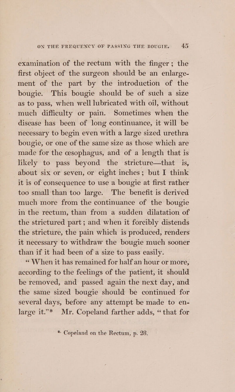 examination of the rectum with the finger; the first object of the surgeon should be an enlarge- ment of the part by the introduction of the bougie. This bougie should be of such a size as to pass, when well lubricated with oil, without much difficulty or pain. Sometimes when the disease has been of long continuance, it will be necessary to begin even with a large sized. urethra bougie, or one of the same size as those which are made for the cesophagus, and of a length that is likely to pass beyond the stricture—that is, about six or seven, or eight inches; but I think it is of consequence to use a bougie at first rather too small than too large. The benefit is derived much more from the continuance of the bougie in the rectum, than from a sudden dilatation of the strictured part ; and when it forcibly distends the stricture, the pain which is produced, renders it necessary to withdraw the bougie much sooner than if it had been of a size to pass easily. “ When it has remained for half an hour or more, according to the feelings of the patient, it should be removed, and passed again the next day, and the same sized bougie should be continued for several days, before any attempt be made to en- large it.’* Mr. Copeland farther adds, “ that for * Copeland on the Rectum, p. 28.
