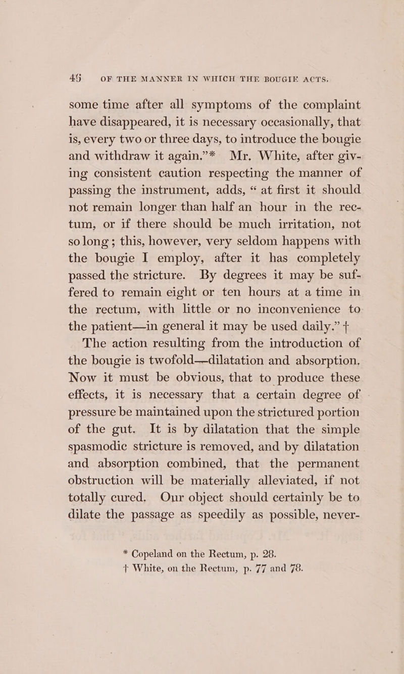 some time after all symptoms of the complaint have disappeared, it is necessary occasionally, that is, every two or three days, to introduce the bougie and withdraw it again.’* Mr, White, after giv- ing consistent caution respecting the manner of passing the instrument, adds, “ at first it should not remain longer than half an hour in the rec- tum, or if there should be much irritation, not so long; this, however, very seldom happens with the bougie I employ, after it has completely passed the stricture. By degrees it may be suf- fered to remain eight or ten hours at a time in the rectum, with little or no inconvenience to the patient—in general it may be used daily.” + The action resulting from the introduction of the bougie is twofold——dilatation and absorption. Now it must be obvious, that to produce these effects, it is necessary that a certain degree of pressure be maintained upon the strictured portion of the gut. It is by dilatation that the simple spasmodic stricture is removed, and by dilatation - and absorption combined, that the permanent obstruction will be materially alleviated, if not totally cured. Our object should certainly be to dilate the passage as speedily as possible, never- * Copeland on the Rectum, p. 28. + White, on the Rectum, p. 77 and 78.
