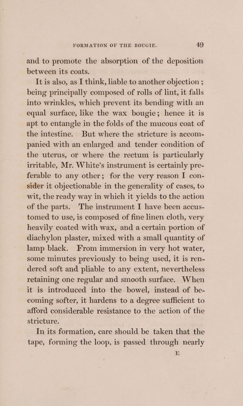 and to promote the absorption of the deposition between its coats. It is also, as I think, liable to another objection ; being principally composed of rolls of lint, it falls into wrinkles, which prevent its bending with an equal surface, like the wax bougie; hence it is apt to entangle in the folds of the mucous coat of the intestine. But where the stricture is accom- panied with an enlarged and tender condition of the uterus, or where the rectum is particularly — irritable, Mr. White’s instrument is certainly pre- ferable to any other; for the very reason I con- sider it objectionable in the generality of cases, to wit, the ready way in which it yields to the action of the parts. The instrument I have been accus- tomed to use, is composed of fine linen cloth, very heavily coated with wax, and a certain portion of diachylon plaster, mixed with a small quantity of lamp black. From immersion in very hot water, some minutes previously to being used, it is ren- dered soft and pliable to any extent, nevertheless retaining one regular and smooth surface. When it is introduced into the bowel, instead of be- coming softer, it hardens to a degree sufficient to afford considerable resistance to the action of the stricture. In its formation, care should be taken that the tape, forming the loop, is passed through nearly E