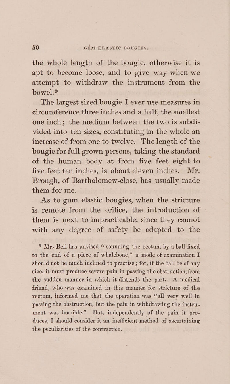 the whole length of the bougie, otherwise it is apt to become loose, and to give way when we attempt to withdraw the instrument from the bowel.* | The largest sized bougie I ever use measures in circumference three inches and a half, the smallest one inch; the medium between the two is subdi- vided into ten sizes, constituting in the whole an increase of from one to twelve. The length of the bougie for full grown persons, taking the standard of the human body at from five feet eight to five feet ten inches, is about eleven inches. Mr. Brough, of Bartholomew-close, has usually made them for me. As to gum elastic bougies, when the stricture is remote from the orifice, the introduction of them is next to impracticable, since they cannot with any degree of safety be adapted to the * Mr. Bell has advised ‘ sounding the rectum by a ball fixed to the end of a piece of whalebone,” a mode of examination I should not be much inclined to practise ; for, if the ball be of any size, it must produce severe pain in passing the obstruction, from the sudden manner in which it distends the part. A medical friend, who was examined in this manner for stricture of the rectum, informed me that the operation was “‘all very well in passing the obstruction, but the pain in withdrawing the instru- ment was horrible.” But, independently of the pain it pro- duces, I should consider it an inefficient method of ascertaining the peculiarities of the contraction. |