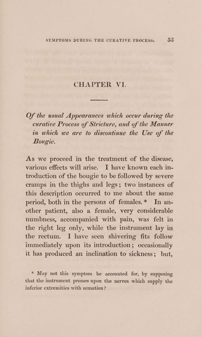 CHAPTER VI. Of the usual Appearances which occur during the curative Process of Stricture, and of the Manner in which we are to discontinue the Use of the Bougie. As we proceed in the treatment of the disease, various effects will arise. I have known each in- troduction of the bougie to be followed by severe cramps in the thighs and legs; two instances of this description occurred to me about the same period, both in the persons of females.* In an- other patient, also a female, very considerable numbness, accompanied with pain, was felt in the right leg only, while the instrument lay in the rectum. I have seen shivering fits follow immediately upon its introduction; occasionally it has produced an inclination to sickness; but, * May not this symptom be accounted for, by supposing that the instrument presses upon the nerves which supply the inferior extremities with sensation ?