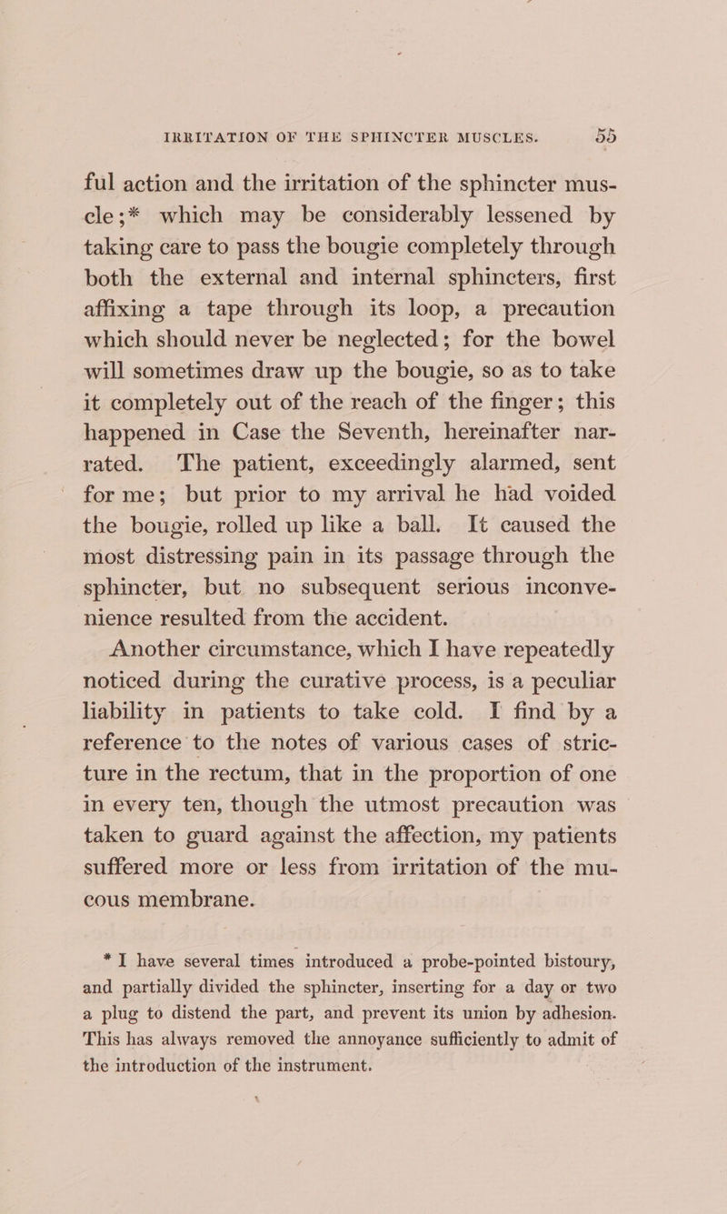 ful action and the irritation of the sphincter mus- cle;* which may be considerably lessened by taking care to pass the bougie completely through both the external and internal sphincters, first affixing a tape through its loop, a precaution which should never be neglected; for the bowel will sometimes draw up the bougie, so as to take it completely out of the reach of the finger; this happened in Case the Seventh, hereinafter nar- rated. The patient, exceedingly alarmed, sent forme; but prior to my arrival he had voided the bougie, rolled up like a ball. It caused the most distressing pain in its passage through the sphincter, but no subsequent serious inconve- nience resulted from the accident. Another circumstance, which I have repeatedly noticed during the curative process, is a peculiar liability in patients to take cold. I find by a reference to the notes of various cases of stric- ture in the rectum, that in the proportion of one in every ten, though the utmost precaution was taken to guard against the affection, my patients suffered more or less from irritation of the mu- cous membrane. *I have several times introduced a probe-pointed bistoury, and partially divided the sphincter, inserting for a day or two a plug to distend the part, and prevent its union by adhesion. This has always removed the annoyance sufficiently to admit of the introduction of the instrument.