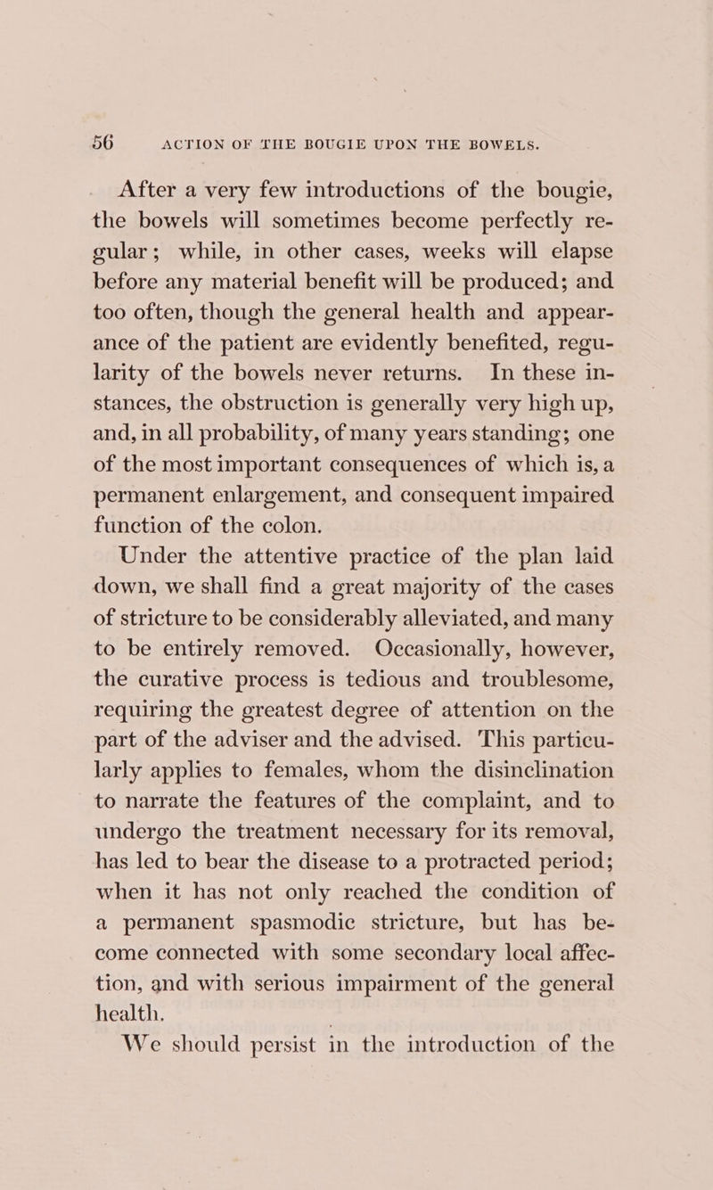 After a very few introductions of the bougie, the bowels will sometimes become perfectly re- gular; while, in other cases, weeks will elapse before any material benefit will be produced; and too often, though the general health and appear- ance of the patient are evidently benefited, regu- larity of the bowels never returns. In these in- stances, the obstruction is generally very high up, and, in all probability, of many years standing; one of the most important consequences of which is, a permanent enlargement, and consequent impaired function of the colon. Under the attentive practice of the plan laid down, we shall find a great majority of the cases of stricture to be considerably alleviated, and many to be entirely removed. Occasionally, however, the curative process is tedious and troublesome, requiring the greatest degree of attention on the part of the adviser and the advised. This particu- larly applies to females, whom the disinclination to narrate the features of the complaint, and to undergo the treatment necessary for its removal, has led to bear the disease to a protracted period; when it has not only reached the condition of a permanent spasmodic stricture, but has be- come connected with some secondary local affec- tion, and with serious impairment of the general health. ) We should persist in the introduction of the