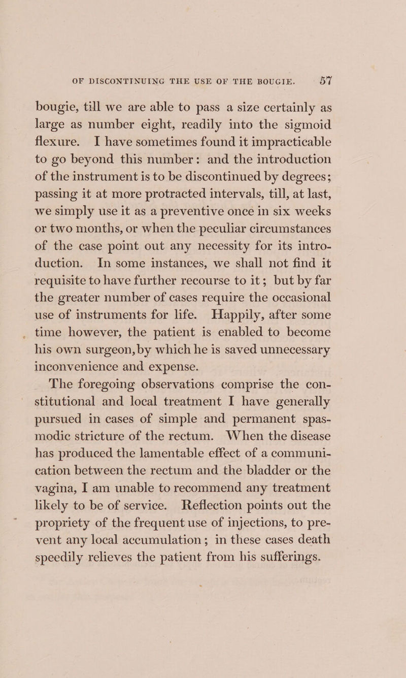 OF DISCONTINUING THE USE OF THE BOUGIE. BT bougie, till we are able to pass a size certainly as large as number eight, readily into the sigmoid flexure. I have sometimes found it impracticable to go beyond this number: and the introduction of the instrument is to be discontinued by degrees; passing it at more protracted intervals, till, at last, we simply use it as a preventive once in six weeks or two months, or when the peculiar circumstances of the case point out any necessity for its intro- duction. In some instances, we shall not find it requisite to have further recourse to it; but by far the greater number of cases require the occasional use of instruments for life. Happily, after some _ time however, the patient is enabled to become his own surgeon, by which he is saved unnecessary inconvenience and expense. The foregoing observations comprise the con- stitutional and local treatment I have generally pursued in cases of simple and permanent spas- modic stricture of the rectum. When the disease has produced the lamentable effect of a communi- cation between the rectum and the bladder or the vagina, I am unable to recommend any treatment likely to be of service. Reflection points out the propriety of the frequent use of injections, to pre- vent any local accumulation; in these cases death speedily relieves the patient from his sufferings.