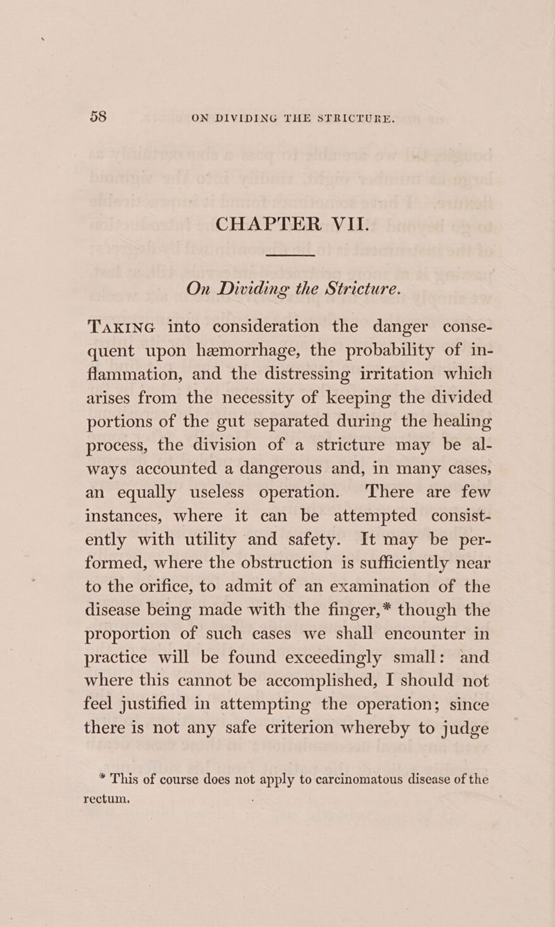 CHAPTER VII. On Dividing the Stricture. TAKING into consideration the danger conse- quent upon hemorrhage, the probability of in- flammation, and the distressing irritation which arises from the necessity of keeping the divided portions of the gut separated during the healing process, the division of a stricture may be al- ways accounted a dangerous and, in many cases, an equally useless operation. There are few instances, where it can be attempted consist- ently with utility and safety. It may be per- formed, where the obstruction is sufficiently near to the orifice, to admit of an examination of the disease being made with the finger,* though the proportion of such cases we shall encounter in practice will be found exceedingly small: and where this cannot be accomplished, I should not feel justified in attempting the operation; since there is not any safe criterion whereby to judge * This of course does not apply to carcinomatous disease of the rectum.