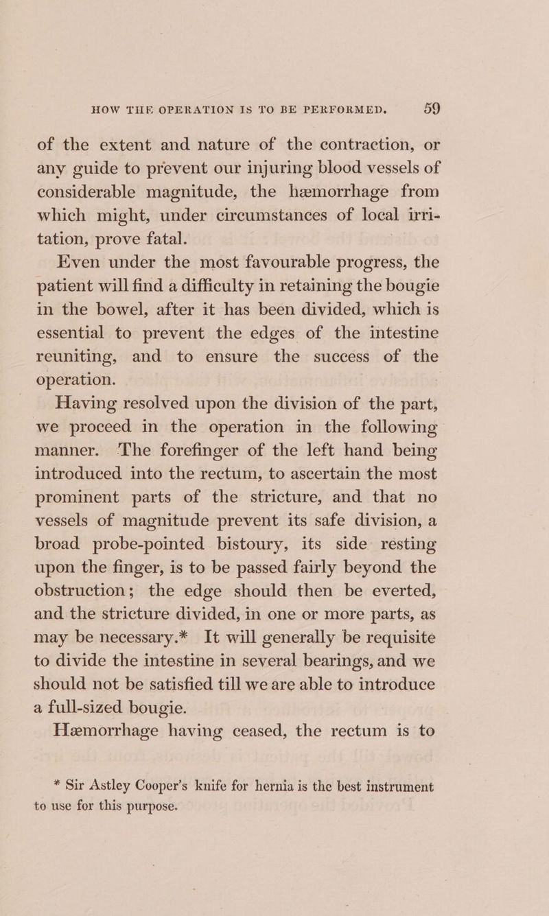 of the extent and nature of the contraction, or any guide to prevent our injuring blood vessels of considerable magnitude, the hemorrhage from which might, under circumstances of sai iri- tation, prove fatal. Even under the most favourable progress, the patient will find a difficulty in retaining the bougie in the bowel, after it has been divided, which is essential to prevent the edges of the intestine reuniting, and to ensure the success of the operation. | Having resolved upon the division of the part, we proceed in the operation in the following manner. ‘The forefinger of the left hand being introduced into the rectum, to ascertain the most prominent parts of the stricture, and that no vessels of magnitude prevent its safe division, a broad probe-pointed bistoury, its side resting upon the finger, is to be passed fairly beyond the obstruction; the edge should then be everted, and. the stricture divided, in one or more parts, as may be necessary.* It will generally be requisite to divide the intestine in several bearings, and we should not be satisfied till we are able to introduce a full-sized bougie. Hemorrhage having ceased, the rectum is to * Sir Astley Cooper’s knife for hernia is the best instrument to use for this purpose.