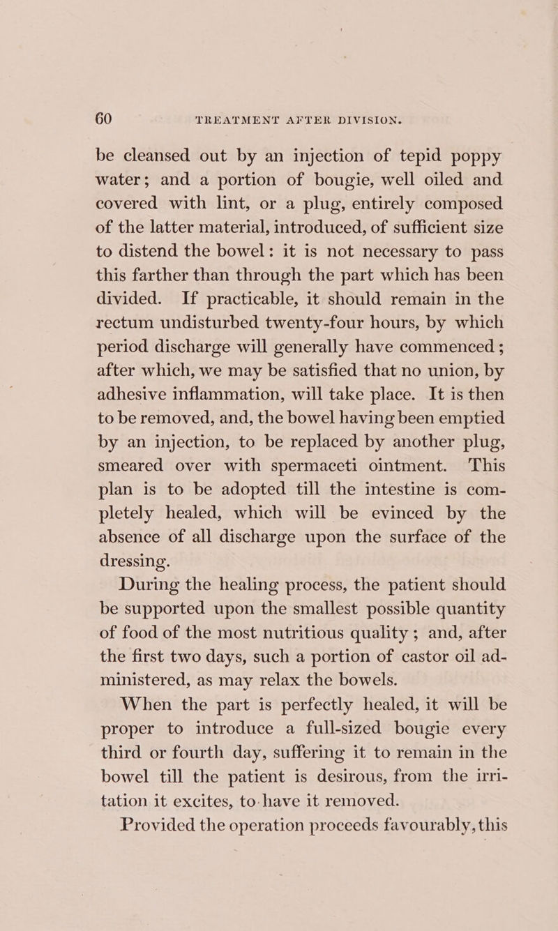 be cleansed out by an injection of tepid poppy water; and a portion of bougie, well oiled and covered with lint, or a plug, entirely composed of the latter material, introduced, of sufficient size to distend the bowel: it is not necessary to pass this farther than through the part which has been divided. If practicable, it should remain in the rectum undisturbed twenty-four hours, by which period discharge will generally have commenced ; after which, we may be satisfied that no union, by adhesive inflammation, will take place. It is then to be removed, and, the bowel having been emptied by an injection, to be replaced by another plug, smeared over with spermaceti ointment. ‘This plan is to be adopted till the intestine is com- pletely healed, which will be evinced by the absence of all discharge upon the surface of the dressing. During the healing process, the patient should be supported upon the smallest possible quantity of food of the most nutritious quality ; and, after the first two days, such a portion of castor oil ad- ministered, as may relax the bowels. When the part is perfectly healed, it will be proper to introduce a full-sized bougie every third or fourth day, suffering it to remain in the bowel till the patient is desirous, from the irri- tation it excites, to have 1t removed. Provided the operation proceeds favourably, this