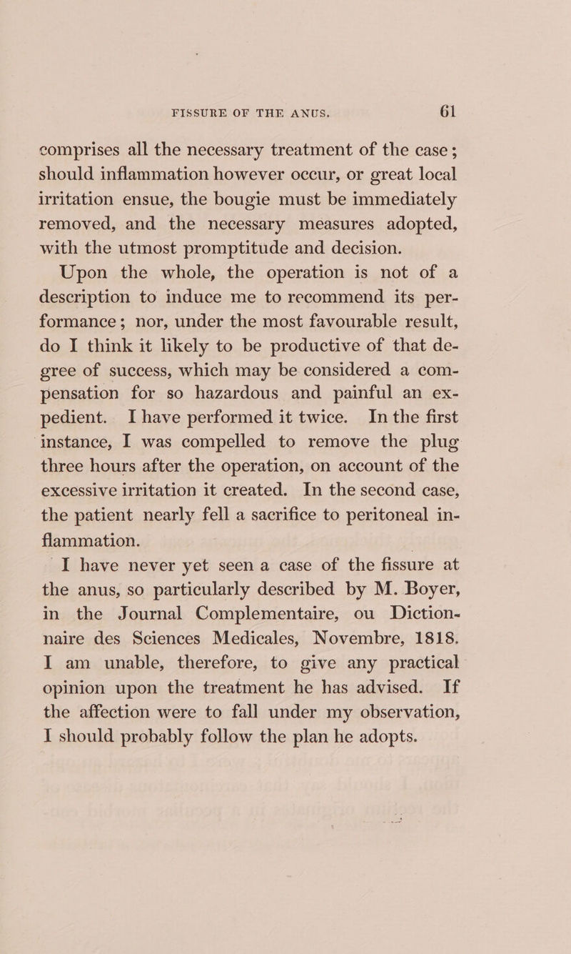 comprises all the necessary treatment of the case ; should inflammation however occur, or great local irritation ensue, the bougie must be immediately removed, and the necessary measures adopted, with the utmost promptitude and decision. Upon the whole, the operation is not of a description to induce me to recommend its per- formance; nor, under the most favourable result, do I think it likely to be productive of that de- gree of success, which may be considered a com- pensation for so hazardous and painful an ex- pedient. Ihave performed it twice. In the first ‘instance, I was compelled to remove the plug three hours after the operation, on account of the excessive irritation it created. In the second case, the patient nearly fell a sacrifice to peritoneal in- flammation. | I have never yet seen a case of the fissure at the anus, so particularly described by M. Boyer, in the Journal Complementaire, ou Diction- naire des Sciences Medicales, Novembre, 1818. I am unable, therefore, to give any practical opinion upon the treatment he has advised. If the affection were to fall under my observation, I should probably follow the plan he adopts.