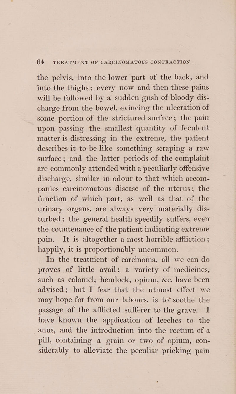 the pelvis, into the lower part of the back, and into the thighs; every now and then these pains will be followed by a sudden gush of bloody dis- charge from the bowel, evincing the ulceration of some portion of the strictured surface; the pain upon passing the smallest quantity of feculent matter is distressing in the extreme, the patient describes it to be like something scraping a raw surface; and the latter periods of the complaint are commonly attended with a peculiarly offensive discharge, similar in odour to that which accom- panies carcinomatous disease of the uterus; the function of which part, as well as that of the urinary organs, are always very materially dis- turbed; the general health speedily suffers, even the countenance of the patient indicating extreme pain. It is altogether a most horrible affliction ; happily, it is proportionably uncommon. In the treatment of carcinoma, all we can do proves of little avail; a variety of medicines, such as calomel, hemlock, opium, &amp;c. have been advised; but I fear that the utmost effect we may hope for from our labours, is to“ soothe the passage of the afflicted sufferer to the grave. I have known the application of leeches to the anus, and the introduction into the rectum of a pill, containing a grain or two of opium, con- siderably to alleviate the peculiar pricking pain