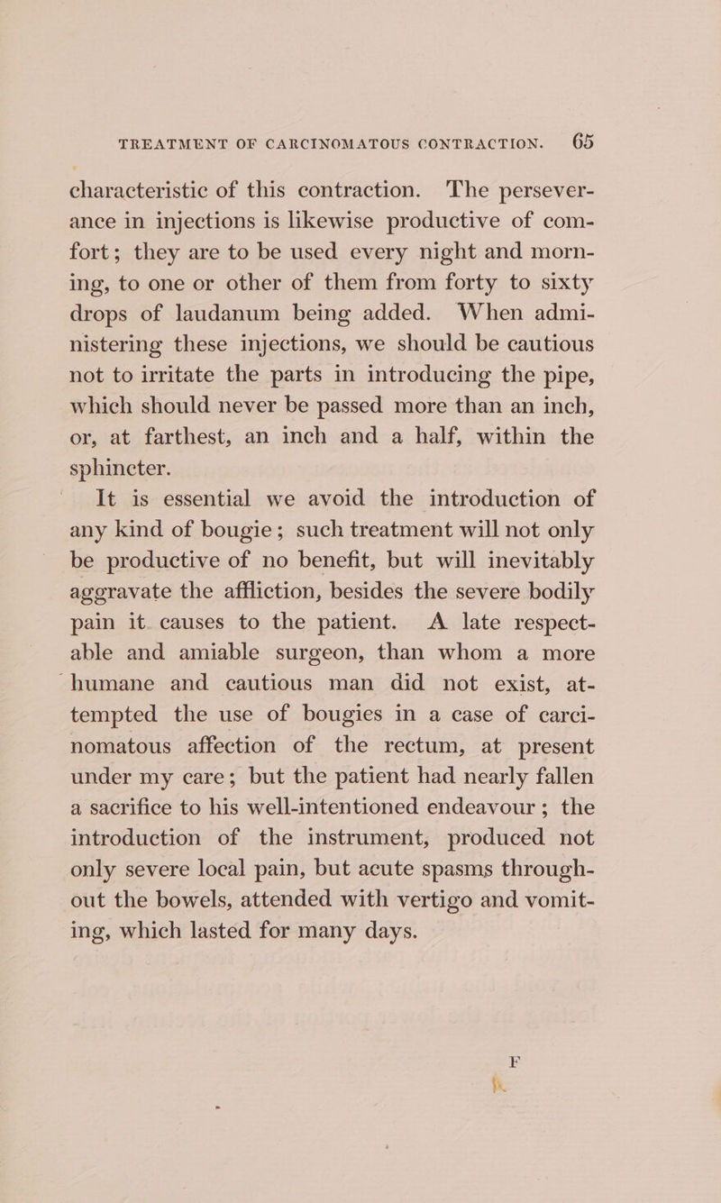 characteristic of this contraction. The persever- ance in injections is likewise productive of com- fort; they are to be used every night and morn- ing, to one or other of them from forty to sixty drops of laudanum being added. When admi- nistering these injections, we should be cautious not to irritate the parts in introducing the pipe, which should never be passed more than an inch, or, at farthest, an inch and a half, within the sphincter. It is essential we avoid the introduction of any kind of bougie; such treatment will not only be productive of no benefit, but will inevitably aggravate the affliction, besides the severe bodily pain it. causes to the patient. A late respect- able and amiable surgeon, than whom a more -humane and cautious man did not exist, at- tempted the use of bougies in a case of carci- nomatous affection of the rectum, at present under my care; but the patient had nearly fallen a sacrifice to his well-intentioned endeavour; the introduction of the instrument, produced not only severe local pain, but acute spasms through- out the bowels, attended with vertigo and vomit- ing, which lasted for many days. F